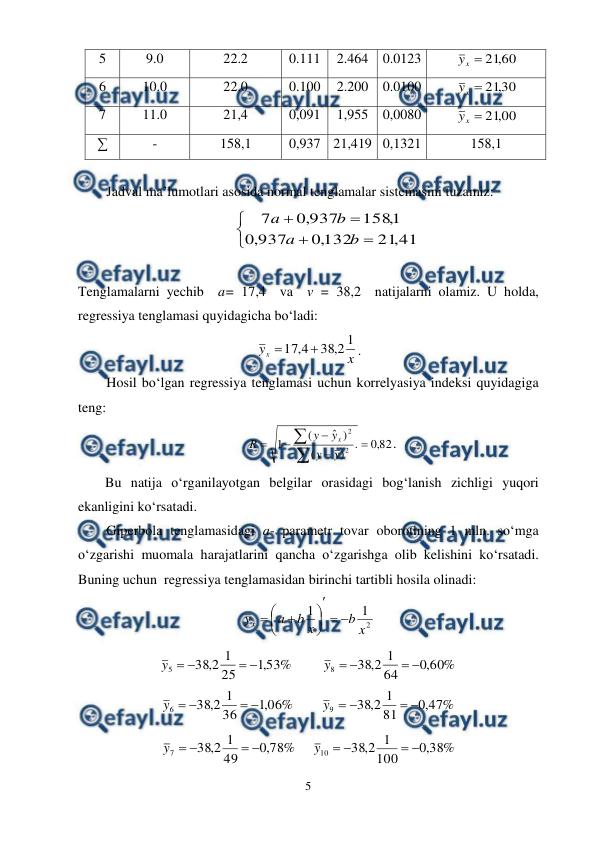  
5 
 
5 
9.0 
22.2 
0.111 
2.464 0.0123 
60
,
21

x
y
 
6 
10.0 
22.0 
0.100 
2.200 0.0100 
30
,
21

x
y
 
7 
11.0 
21,4 
0,091 
1,955 0,0080 
00
,
21

x
y
 
∑ 
- 
158,1 
0,937 21,419 0,1321 
158,1 
 
Jadval ma’lumotlari asosida normal tenglamalar sistemasini tuzamiz: 







41
,
21
132
,
0
937
,
0
1
,
158
937
,
0
7
b
a
b
a
 
 
Tenglamalarni yechib  a= 17,4  va  v = 38,2  natijalarni olamiz. U holda, 
regressiya tenglamasi quyidagicha bo‘ladi:  
x
yx
1
2
,
38
4
,
17


. 
Hosil bo‘lgan regressiya tenglamasi uchun korrelyasiya indeksi quyidagiga 
teng: 
82
,
0
.
)
(
)
ˆ
(
1
2
2







y
y
y
y
R
x
. 
Bu natija o‘rganilayotgan belgilar orasidagi bog‘lanish zichligi yuqori 
ekanligini ko‘rsatadi. 
Giperbola tenglamasidagi a- parametr tovar oborotining 1 mln. so‘mga 
o‘zgarishi muomala harajatlarini qancha o‘zgarishga olib kelishini ko‘rsatadi. 
Buning uchun  regressiya tenglamasidan birinchi tartibli hosila olinadi: 
2
1
1
x
b
x
b
a
yx











 
%
53
,
1
25
1
2
,
38
5




y
            
%
60
,
0
64
1
2
,
38
8




y
 
%
06
,
1
36
1
2
,
38
6




y
       
%
47
,
0
81
1
2
,
38
9




y
 
%
78
,
0
49
1
2
,
38
7




y
      
%
38
,
0
100
1
2
,
38
10




y
 
