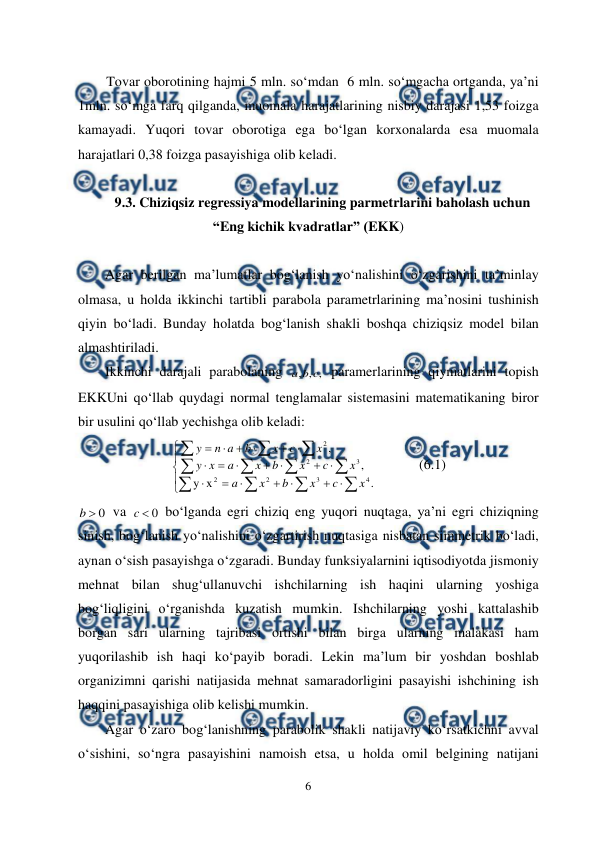  
6 
 
 
Tovar oborotining hajmi 5 mln. so‘mdan  6 mln. so‘mgacha ortganda, ya’ni 
1mln. so‘mga farq qilganda, muomala harajatlarining nisbiy darajasi 1,53 foizga 
kamayadi. Yuqori tovar oborotiga ega bo‘lgan korxonalarda esa muomala 
harajatlari 0,38 foizga pasayishiga olib keladi. 
 
9.3. Chiziqsiz regressiya modellarining parmetrlarini baholash uchun 
“Eng kichik kvadratlar” (EKK) 
 
Agar berilgan ma’lumatlar bog‘lanish yo‘nalishini o‘zgarishini ta’minlay 
olmasa, u holda ikkinchi tartibli parabola parametrlarining ma’nosini tushinish 
qiyin bo‘ladi. Bunday holatda bog‘lanish shakli boshqa chiziqsiz model bilan 
almashtiriladi.  
Ikkinchi darajali parabolaning 
,
,
,
c
b
a
 paramerlarining qiymatlarini topish 
EKKUni qo‘llab quydagi normal tenglamalar sistemasini matematikaning biror 
bir usulini qo‘llab yechishga olib keladi: 




































.
x
y
,
,
4
3
2
2
3
2
2
x
c
x
b
x
a
x
c
x
b
x
a
x
y
x
c
x
b
a
n
y
   
(6.1) 
0

b
 va 
0

c
 bo‘lganda egri chiziq eng yuqori nuqtaga, ya’ni egri chiziqning 
sinish, bog‘lanish yo‘nalishini o‘zgartirish nuqtasiga nisbatan simmetrik bo‘ladi, 
aynan o‘sish pasayishga o‘zgaradi. Bunday funksiyalarnini iqtisodiyotda jismoniy 
mehnat bilan shug‘ullanuvchi ishchilarning ish haqini ularning yoshiga 
bog‘liqligini o‘rganishda kuzatish mumkin. Ishchilarning yoshi kattalashib 
borgan sari ularning tajribasi ortishi bilan birga ularning malakasi ham 
yuqorilashib ish haqi ko‘payib boradi. Lekin ma’lum bir yoshdan boshlab 
organizimni qarishi natijasida mehnat samaradorligini pasayishi ishchining ish 
haqqini pasayishiga olib kelishi mumkin. 
Agar o‘zaro bog‘lanishning parabolik shakli natijaviy ko‘rsatkichni avval 
o‘sishini, so‘ngra pasayishini namoish etsa, u holda omil belgining natijani 
