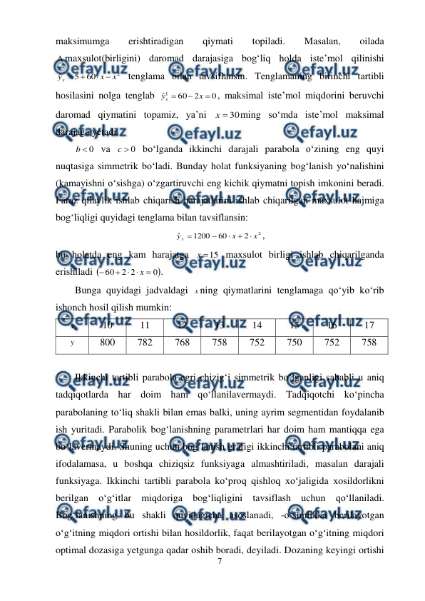  
7 
 
maksimumga 
erishtiradigan 
qiymati 
topiladi. 
Masalan, 
oilada 
maxsulot(birligini) daromad darajasiga bog‘liq holda iste’mol qilinishi 
2
60
5
ˆ
x
x
yx




 tenglama bilan tavsiflansin. Tenglamaning birinchi tartibli 
hosilasini nolga tenglab 
0
2
60
ˆ1



x
yx
, maksimal iste’mol miqdorini beruvchi 
daromad qiymatini topamiz, ya’ni 
30

x
ming so‘mda iste’mol maksimal 
darajaga yetadi. 
0

b
 va 
0

c
 bo‘lganda ikkinchi darajali parabola o‘zining eng quyi 
nuqtasiga simmetrik bo‘ladi. Bunday holat funksiyaning bog‘lanish yo‘nalishini 
(kamayishni o‘sishga) o‘zgartiruvchi eng kichik qiymatni topish imkonini beradi. 
Faraz qilaylik ishlab chiqarish harajatlarini ishlab chiqarilgan maxsulot hajmiga 
bog‘liqligi quyidagi tenglama bilan tavsiflansin: 
2
2
60
1200
ˆ
x
x
yx





, 
bu holatda eng kam harajatga 
15

x
 maxsulot birligi ishlab chiqarilganda 
erishiladi 

0
2
2
60





x
. 
Bunga quyidagi jadvaldagi x ning qiymatlarini tenglamaga qo‘yib ko‘rib 
ishonch hosil qilish mumkin: 
x  
10 
11 
12 
13 
14 
15 
16 
17 
y  
800 
782 
768 
758 
752 
750 
752 
758 
 
Ikkinchi tartibli parabola egri chizig‘i simmetrik bo‘lganligi sababli u aniq 
tadqiqotlarda har doim ham qo‘llanilavermaydi. Tadqiqotchi ko‘pincha 
parabolaning to‘liq shakli bilan emas balki, uning ayrim segmentidan foydalanib 
ish yuritadi. Parabolik bog‘lanishning parametrlari har doim ham mantiqqa ega 
bo‘lavermaydi. Shuning uchun bog‘lanish grafigi ikkinchi tartibli parabolani aniq 
ifodalamasa, u boshqa chiziqsiz funksiyaga almashtiriladi, masalan darajali 
funksiyaga. Ikkinchi tartibli parabola ko‘proq qishloq xo‘jaligida xosildorlikni 
berilgan o‘g‘itlar miqdoriga bog‘liqligini tavsiflash uchun qo‘llaniladi. 
Bog‘lanishning bu shakli quyidagicha asoslanadi, -o‘simlikka berilayotgan 
o‘g‘itning miqdori ortishi bilan hosildorlik, faqat berilayotgan o‘g‘itning miqdori 
optimal dozasiga yetgunga qadar oshib boradi, deyiladi. Dozaning keyingi ortishi 
