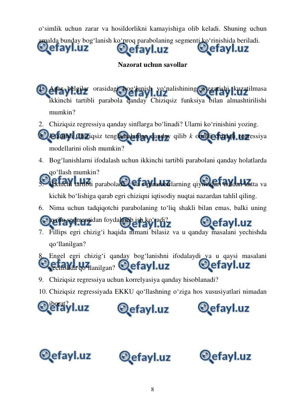  
8 
 
o‘simlik uchun zarar va hosildorlikni kamayishiga olib keladi. Shuning uchun 
amalda bunday bog‘lanish ko‘proq parabolaning segmenti ko‘rinishida beriladi. 
 
Nazorat uchun savollar 
 
1. Agar belgilar orasidagi bog‘lanish yo‘nalishining o‘zgarishi kuzatilmasa 
ikkinchi tartibli parabola qanday Chiziqsiz funksiya bilan almashtirilishi 
mumkin? 
2. Chiziqsiz regressiya qanday sinflarga bo‘linadi? Ularni ko‘rinishini yozing. 
3. k-tartibli Chiziqsiz tenglamalardan qanday qilib k omilli chiziqli regressiya 
modellarini olish mumkin? 
4. Bog‘lanishlarni ifodalash uchun ikkinchi tartibli parabolani qanday holatlarda 
qo‘llash mumkin? 
5. Ikkinchi tartibli parabolada v va s parametrlarning qiymatlari nuldan katta va 
kichik bo‘lishiga qarab egri chiziqni iqtisodiy nuqtai nazardan tahlil qiling. 
6. Nima uchun tadqiqotchi parabolaning to‘liq shakli bilan emas, balki uning 
ayrim segmentidan foydalanib ish ko‘radi? 
7. Fillips egri chizig‘i haqida nimani bilasiz va u qanday masalani yechishda 
qo‘llanilgan? 
8. Engel egri chizig‘i qanday bog‘lanishni ifodalaydi va u qaysi masalani 
yechishda qo‘llanilgan? 
9. Chiziqsiz regressiya uchun korrelyasiya qanday hisoblanadi? 
10. Chiziqsiz regressiyada EKKU qo‘llashning o‘ziga hos xususiyatlari nimadan 
iborat? 
 
 
 
 
 
