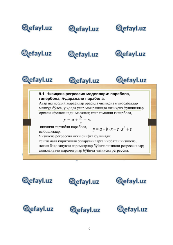  
9 
 
 
 
 
 
 
 
 
9.1. Чизиқсиз регрессия моделлари: парабола, 
гипербола, n-даражали парабола.
Агар иқтисодий жараёнлар орасида чизиқсиз муносабатлар 
мавжуд бўлса, у ҳолда улар мос равишда чизиқсиз функциялар 
орқали ифодаланади: масалан; тенг томонли гипербола,
иккинчи тартибли парабола,  
ва бошқалар.
Чизиқсиз регрессия икки синфга бўлинади:
тенгламага киритилган ўзгарувчиларга нисбатан чизиқсиз, 
лекин баҳоланувчи параметрлар бўйича чизиқли регрессиялар;
аниқланувчи параметрлар бўйича чизиқсиз регрессия.
;




x
b
a
y







2
x
c
x
b
a
y
 
 
