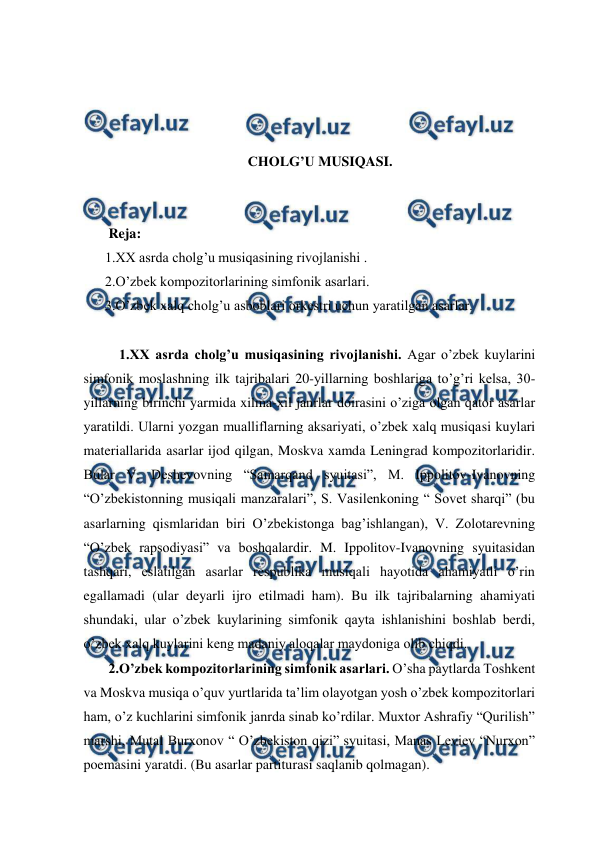  
 
 
 
 
 
CHOLG’U MUSIQASI. 
 
 
 Reja: 
1.XX asrda cholg’u musiqasining rivojlanishi . 
2.O’zbek kompozitorlarining simfonik asarlari.  
3.O’zbek xalq cholg’u asboblari orkestri uchun yaratilgan asarlar. 
 
  1.XX asrda cholg’u musiqasining rivojlanishi. Agar o’zbek kuylarini 
simfonik moslashning ilk tajribalari 20-yillarning boshlariga to’g’ri kelsa, 30-
yillarning birinchi yarmida xilma-xil janrlar doirasini o’ziga olgan qator asarlar 
yaratildi. Ularni yozgan mualliflarning aksariyati, o’zbek xalq musiqasi kuylari 
materiallarida asarlar ijod qilgan, Moskva xamda Leningrad kompozitorlaridir. 
Bular V. Deshevovning “Samarqand syuitasi”, M. Ippolitov-Ivanovning 
“O’zbekistonning musiqali manzaralari”, S. Vasilenkoning “ Sovet sharqi” (bu 
asarlarning qismlaridan biri O’zbekistonga bag’ishlangan), V. Zolotarevning 
“O’zbek rapsodiyasi” va boshqalardir. M. Ippolitov-Ivanovning syuitasidan 
tashqari, eslatilgan asarlar respublika musiqali hayotida ahamiyatli o’rin 
egallamadi (ular deyarli ijro etilmadi ham). Bu ilk tajribalarning ahamiyati 
shundaki, ular o’zbek kuylarining simfonik qayta ishlanishini boshlab berdi, 
o’zbek xalq kuylarini keng madaniy aloqalar maydoniga olib chiqdi. 
 2.O’zbek kompozitorlarining simfonik asarlari. O’sha paytlarda Toshkent 
va Moskva musiqa o’quv yurtlarida ta’lim olayotgan yosh o’zbek kompozitorlari 
ham, o’z kuchlarini simfonik janrda sinab ko’rdilar. Muxtor Ashrafiy “Qurilish” 
marshi, Mutal Burxonov “ O’zbekiston qizi” syuitasi, Manas Leviev “Nurxon” 
poemasini yaratdi. (Bu asarlar partiturasi saqlanib qolmagan).  
