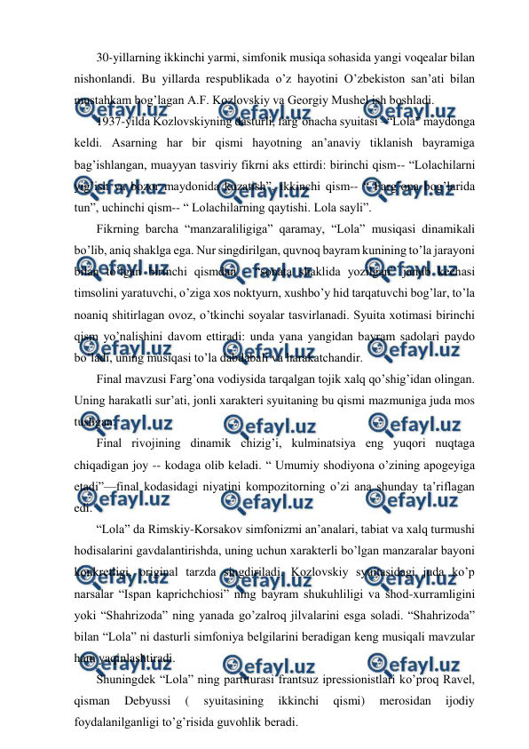  
 
 30-yillarning ikkinchi yarmi, simfonik musiqa sohasida yangi voqealar bilan 
nishonlandi. Bu yillarda respublikada o’z hayotini O’zbekiston san’ati bilan 
mustahkam bog’lagan A.F. Kozlovskiy va Georgiy Mushel ish boshladi.  
 1937-yilda Kozlovskiyning dasturli, farg’onacha syuitasi –“Lola” maydonga 
keldi. Asarning har bir qismi hayotning an’anaviy tiklanish bayramiga 
bag’ishlangan, muayyan tasviriy fikrni aks ettirdi: birinchi qism-- “Lolachilarni 
yig’ish va bozor maydonida kuzatish”, ikkinchi qism-- “ Farg’ona bog’larida 
tun”, uchinchi qism-- “ Lolachilarning qaytishi. Lola sayli”.  
 Fikrning barcha “manzaraliligiga” qaramay, “Lola” musiqasi dinamikali 
bo’lib, aniq shaklga ega. Nur singdirilgan, quvnoq bayram kunining to’la jarayoni 
bilan to’lgan birinchi qismdan - “sonata shaklida yozilgan” janub kechasi 
timsolini yaratuvchi, o’ziga xos noktyurn, xushbo’y hid tarqatuvchi bog’lar, to’la 
noaniq shitirlagan ovoz, o’tkinchi soyalar tasvirlanadi. Syuita xotimasi birinchi 
qism yo’nalishini davom ettiradi: unda yana yangidan bayram sadolari paydo 
bo’ladi, uning musiqasi to’la dabdabali va harakatchandir.  
 Final mavzusi Farg’ona vodiysida tarqalgan tojik xalq qo’shig’idan olingan. 
Uning harakatli sur’ati, jonli xarakteri syuitaning bu qismi mazmuniga juda mos 
tushgan.  
 Final rivojining dinamik chizig’i, kulminatsiya eng yuqori nuqtaga 
chiqadigan joy -- kodaga olib keladi. “ Umumiy shodiyona o’zining apogeyiga 
etadi”—final kodasidagi niyatini kompozitorning o’zi ana shunday ta’riflagan 
edi. 
 “Lola” da Rimskiy-Korsakov simfonizmi an’analari, tabiat va xalq turmushi 
hodisalarini gavdalantirishda, uning uchun xarakterli bo’lgan manzaralar bayoni 
konkretligi, original tarzda singdiriladi. Kozlovskiy syuitasidagi juda ko’p 
narsalar “Ispan kaprichchiosi” ning bayram shukuhliligi va shod-xurramligini 
yoki “Shahrizoda” ning yanada go’zalroq jilvalarini esga soladi. “Shahrizoda” 
bilan “Lola” ni dasturli simfoniya belgilarini beradigan keng musiqali mavzular 
ham yaqinlashtiradi. 
 Shuningdek “Lola” ning partiturasi frantsuz ipressionistlari ko’proq Ravel, 
qisman 
Debyussi 
( 
syuitasining 
ikkinchi 
qismi) 
merosidan 
ijodiy 
foydalanilganligi to’g’risida guvohlik beradi. 
