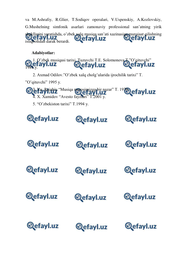  
 
va M.Ashrafiy, R.Glier, T.Sodiqov operalari, V.Uspenskiy, A.Kozlovskiy, 
G.Mushelning simfonik asarlari zamonaviy professional san’atning yirik 
shakllarini yaratishda, o’zbek xalq musiqa san’ati xazinasiga murojaat qilishning 
istiqbolidan darak berardi.  
 
Adabiyotlar: 
 1. O’zbek musiqasi tarixi. Tuzuvchi T.E. Solomonova T.”O’qituvchi” 
1981.y. 
 2. Axmad Odilov.”O’zbek xalq cholg’ularida ijrochilik tarixi” T. 
”O’qituvchi” 1995 y. 
 3. Yu. Rajabiy “Musiqa merosimizga bir nazar” T. 1970. 
 4. X. Xamidov “Avesto fayzlari” T.2001 y. 
 5. “O’zbekiston tarixi” T.1994 y. 
 
