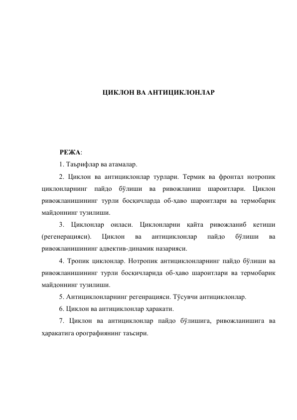  
 
 
 
 
ЦИКЛОН ВА АНТИЦИКЛОНЛАР 
 
 
 
 
РЕЖА: 
1. Таърифлар ва атамалар.  
2. Циклон ва антициклонлар турлари. Термик ва фронтал нотропик 
циклонларнинг пайдо бўлиши ва ривожланиш шароитлари. Циклон 
ривожланишининг турли босқичларда об-ҳаво шароитлари ва термобарик 
майдоннинг тузилиши. 
3. Циклонлар оиласи. Циклонларни қайта ривожланиб кетиши 
(регенерацияси). 
Циклон 
ва 
антициклонлар 
пайдо 
бўлиши 
ва 
ривожланишининг адвектив-динамик назарияси.  
4. Тропик циклонлар. Нотропик антициклонларнинг пайдо бўлиши ва 
ривожланишининг турли босқичларида об-ҳаво шароитлари ва термобарик 
майдоннинг тузилиши.  
5. Антициклонларнинг регенрацияси. Тўсувчи антициклонлар. 
6. Циклон ва антициклонлар ҳаракати.  
7. Циклон ва антициклонлар пайдо бўлишига, ривожланишига ва 
ҳаракатига орографиянинг таъсири. 
 
 
 
 
 
 
