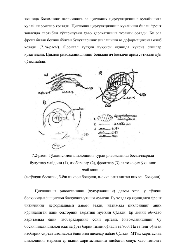 яқинида босимнинг пасайишига ва циклоник циркуляциянинг кучайишига 
қулай шароитлар яратади. Циклоник циркуляциянинг кучайиши билан фронт 
зонасида тартибли кўтарилувчи ҳаво ҳаракатининг тезлиги ортади. Бу эса 
фронт билан боғлиқ бўлган булутларнинг зичлашиши ва деформациясига олиб 
келади (7.2а-расм). Фронтал тўлқин чўққиси яқинида кучсиз ёғинлар 
кузатилади. Циклон ривожланишининг бошланғич босқичи ярим суткадан кўп 
чўзилмайди. 
 
7.2-расм. Тўлқинсимон циклоннинг турли ривожланиш босқичларида 
булутлар майдони (1), изобаралар (2), фронтлар (3) ва тез оқим ўқининг 
жойлашиши 
(а-тўлқин босқичи, б-ёш циклон босқичи, в-окклюзияланган циклон босқичи). 
 
Циклоннинг ривожланиши (чуқурлашиши) давом этса, у тўлқин 
босқичидан ёш циклон босқичига ўтиши мумкин. Бу ҳолда ер яқинидаги фронт 
чизиғининг деформацияси давом этади, натижада циклоннинг аниқ 
кўринадиган илиқ секторини ажратиш мумкин бўлади. Ер яқини об-ҳаво 
харитасида ёпиқ изобараларнинг сони ортади. Ривожланишнинг бу 
босқичидаги циклон одатда ўрта барик тизим бўлади ва 700 гПа га тенг бўлган 
изобарик сиртда дастлабки ёпиқ изогипсалар пайдо бўлади. МТ700 харитасида 
циклоннинг маркази ер яқини харитасидагига нисбатан совуқ ҳаво томонга 
