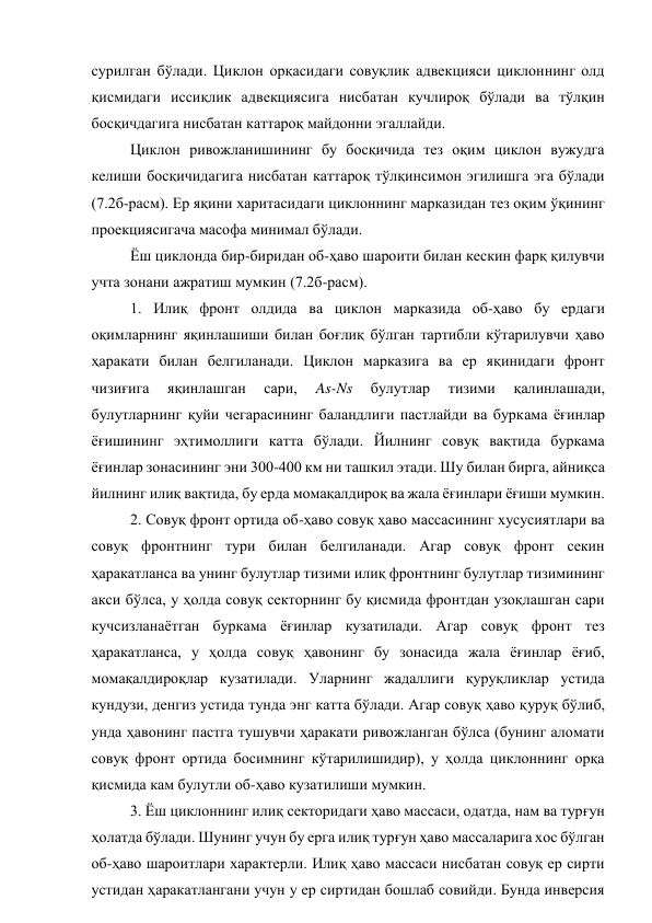 сурилган бўлади. Циклон орқасидаги совуқлик адвекцияси циклоннинг олд 
қисмидаги иссиқлик адвекциясига нисбатан кучлироқ бўлади ва тўлқин 
босқичдагига нисбатан каттароқ майдонни эгаллайди. 
Циклон ривожланишининг бу босқичида тез оқим циклон вужудга 
келиши босқичидагига нисбатан каттароқ тўлқинсимон эгилишга эга бўлади 
(7.2б-расм). Ер яқини харитасидаги циклоннинг марказидан тез оқим ўқининг 
проекциясигача масофа минимал бўлади. 
Ёш циклонда бир-биридан об-ҳаво шароити билан кескин фарқ қилувчи 
учта зонани ажратиш мумкин (7.2б-расм). 
1. Илиқ фронт олдида ва циклон марказида об-ҳаво бу ердаги 
оқимларнинг яқинлашиши билан боғлиқ бўлган тартибли кўтарилувчи ҳаво 
ҳаракати билан белгиланади. Циклон марказига ва ер яқинидаги фронт 
чизиғига 
яқинлашган 
сари, 
As-Ns 
булутлар 
тизими 
қалинлашади, 
булутларнинг қуйи чегарасининг баландлиги пастлайди ва буркама ёғинлар 
ёғишининг эҳтимоллиги катта бўлади. Йилнинг совуқ вақтида буркама 
ёғинлар зонасининг эни 300-400 км ни ташкил этади. Шу билан бирга, айниқса 
йилнинг илиқ вақтида, бу ерда момақалдироқ ва жала ёғинлари ёғиши мумкин. 
2. Совуқ фронт ортида об-ҳаво совуқ ҳаво массасининг хусусиятлари ва 
совуқ фронтнинг тури билан белгиланади. Агар совуқ фронт секин 
ҳаракатланса ва унинг булутлар тизими илиқ фронтнинг булутлар тизимининг 
акси бўлса, у ҳолда совуқ секторнинг бу қисмида фронтдан узоқлашган сари 
кучсизланаётган буркама ёғинлар кузатилади. Агар совуқ фронт тез 
ҳаракатланса, у ҳолда совуқ ҳавонинг бу зонасида жала ёғинлар ёғиб, 
момақалдироқлар кузатилади. Уларнинг жадаллиги қуруқликлар устида 
кундузи, денгиз устида тунда энг катта бўлади. Агар совуқ ҳаво қуруқ бўлиб, 
унда ҳавонинг пастга тушувчи ҳаракати ривожланган бўлса (бунинг аломати 
совуқ фронт ортида босимнинг кўтарилишидир), у ҳолда циклоннинг орқа 
қисмида кам булутли об-ҳаво кузатилиши мумкин. 
3. Ёш циклоннинг илиқ секторидаги ҳаво массаси, одатда, нам ва турғун 
ҳолатда бўлади. Шунинг учун бу ерга илиқ турғун ҳаво массаларига хос бўлган 
об-ҳаво шароитлари характерли. Илиқ ҳаво массаси нисбатан совуқ ер сирти 
устидан ҳаракатлангани учун у ер сиртидан бошлаб совийди. Бунда инверсия 
