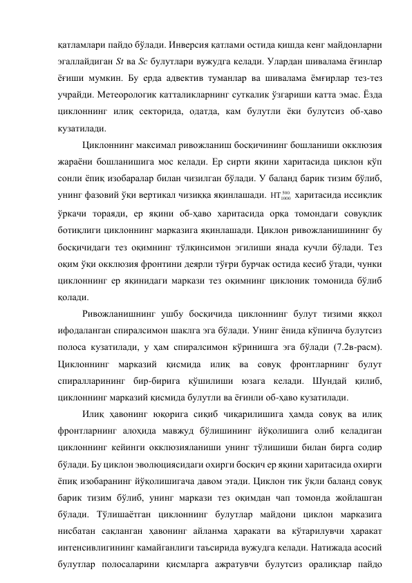 қатламлари пайдо бўлади. Инверсия қатлами остида қишда кенг майдонларни 
эгаллайдиган St ва Sс булутлари вужудга келади. Улардан шивалама ёғинлар 
ёғиши мумкин. Бу ерда адвектив туманлар ва шивалама ёмғирлар тез-тез 
учрайди. Метеорологик катталикларнинг суткалик ўзгариши катта эмас. Ёзда 
циклоннинг илиқ секторида, одатда, кам булутли ёки булутсиз об-ҳаво 
кузатилади. 
Циклоннинг максимал ривожланиш босқичининг бошланиши окклюзия 
жараёни бошланишига мос келади. Ер сирти яқини харитасида циклон кўп 
сонли ёпиқ изобаралар билан чизилган бўлади. У баланд барик тизим бўлиб, 
унинг фазовий ўқи вертикал чизиққа яқинлашади. 
500
1000

 харитасида иссиқлик 
ўркачи тораяди, ер яқини об-ҳаво харитасида орқа томондаги совуқлик 
ботиқлиги циклоннинг марказига яқинлашади. Циклон ривожланишининг бу 
босқичидаги тез оқимнинг тўлқинсимон эгилиши янада кучли бўлади. Тез 
оқим ўқи окклюзия фронтини деярли тўғри бурчак остида кесиб ўтади, чунки 
циклоннинг ер яқинидаги маркази тез оқимнинг циклоник томонида бўлиб 
қолади. 
Ривожланишнинг ушбу босқичида циклоннинг булут тизими яққол 
ифодаланган спиралсимон шаклга эга бўлади. Унинг ёнида кўпинча булутсиз 
полоса кузатилади, у ҳам спиралсимон кўринишга эга бўлади (7.2в-расм). 
Циклоннинг марказий қисмида илиқ ва совуқ фронтларнинг булут 
спиралларининг бир-бирига қўшилиши юзага келади. Шундай қилиб, 
циклоннинг марказий қисмида булутли ва ёғинли об-ҳаво кузатилади. 
Илиқ ҳавонинг юқорига сиқиб чиқарилишига ҳамда совуқ ва илиқ 
фронтларнинг алоҳида мавжуд бўлишининг йўқолишига олиб келадиган 
циклоннинг кейинги окклюзияланиши унинг тўлишиши билан бирга содир 
бўлади. Бу циклон эволюциясидаги охирги босқич ер яқини харитасида охирги 
ёпиқ изобаранинг йўқолишигача давом этади. Циклон тик ўқли баланд совуқ 
барик тизим бўлиб, унинг маркази тез оқимдан чап томонда жойлашган 
бўлади. Тўлишаётган циклоннинг булутлар майдони циклон марказига 
нисбатан сақланган ҳавонинг айланма ҳаракати ва кўтарилувчи ҳаракат 
интенсивлигининг камайганлиги таъсирида вужудга келади. Натижада асосий 
булутлар полосаларини қисмларга ажратувчи булутсиз оралиқлар пайдо 
