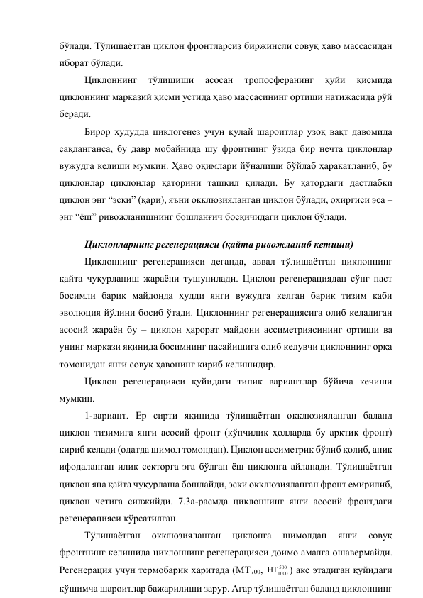бўлади. Тўлишаётган циклон фронтларсиз биржинсли совуқ ҳаво массасидан 
иборат бўлади. 
Циклоннинг 
тўлишиши 
асосан 
тропосферанинг 
қуйи 
қисмида 
циклоннинг марказий қисми устида ҳаво массасининг ортиши натижасида рўй 
беради. 
Бирор ҳудудда циклогенез учун қулай шароитлар узоқ вақт давомида 
сақланганса, бу давр мобайнида шу фронтнинг ўзида бир нечта циклонлар 
вужудга келиши мумкин. Ҳаво оқимлари йўналиши бўйлаб ҳаракатланиб, бу 
циклонлар циклонлар қаторини ташкил қилади. Бу қатордаги дастлабки 
циклон энг “эски” (қари), яъни окклюзияланган циклон бўлади, охиргиси эса – 
энг “ёш” ривожланишнинг бошланғич босқичидаги циклон бўлади. 
Циклонларнинг регенерацияси (қайта ривожланиб кетиши) 
Циклоннинг регенерацияси деганда, аввал тўлишаётган циклоннинг 
қайта чуқурланиш жараёни тушунилади. Циклон регенерациядан сўнг паст 
босимли барик майдонда ҳудди янги вужудга келган барик тизим каби 
эволюция йўлини босиб ўтади. Циклоннинг регенерациясига олиб келадиган 
асосий жараён бу – циклон ҳарорат майдони ассиметриясининг ортиши ва 
унинг маркази яқинида босимнинг пасайишига олиб келувчи циклоннинг орқа 
томонидан янги совуқ ҳавонинг кириб келишидир. 
Циклон регенерацияси қуйидаги типик вариантлар бўйича кечиши 
мумкин. 
1-вариант. Ер сирти яқинида тўлишаётган окклюзияланган баланд 
циклон тизимига янги асосий фронт (кўпчилик ҳолларда бу арктик фронт) 
кириб келади (одатда шимол томондан). Циклон ассиметрик бўлиб қолиб, аниқ 
ифодаланган илиқ секторга эга бўлган ёш циклонга айланади. Тўлишаётган 
циклон яна қайта чуқурлаша бошлайди, эски окклюзияланган фронт емирилиб, 
циклон четига силжийди. 7.3а-расмда циклоннинг янги асосий фронтдаги 
регенерацияси кўрсатилган. 
Тўлишаётган 
окклюзияланган 
циклонга 
шимолдан 
янги 
совуқ 
фронтнинг келишида циклоннинг регенерацияси доимо амалга ошавермайди. 
Регенерация учун термобарик харитада (МТ700, 
500
1000

) акс этадиган қуйидаги 
қўшимча шароитлар бажарилиши зарур. Агар тўлишаётган баланд циклоннинг 

