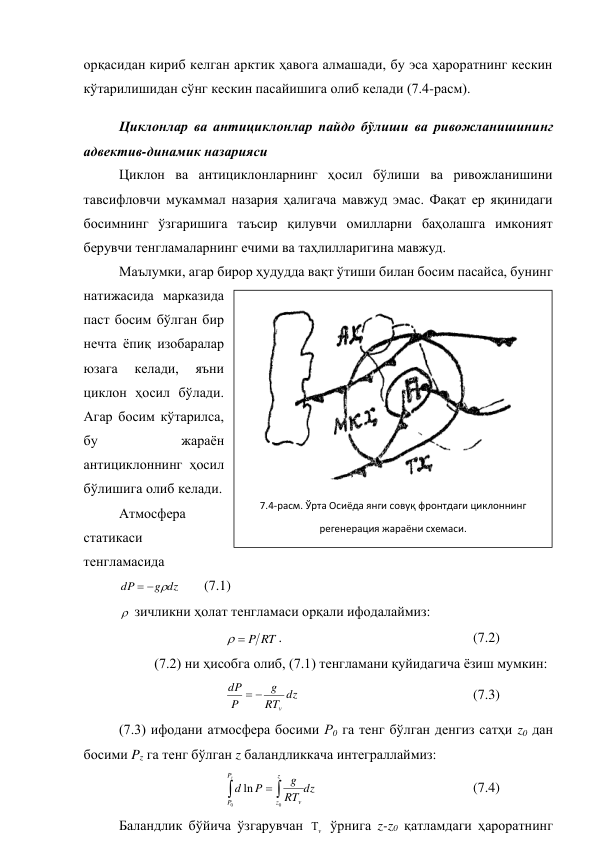 орқасидан кириб келган арктик ҳавога алмашади, бу эса ҳароратнинг кескин 
кўтарилишидан сўнг кескин пасайишига олиб келади (7.4-расм). 
Циклонлар ва антициклонлар пайдо бўлиши ва ривожланишининг 
адвектив-динамик назарияси 
Циклон ва антициклонларнинг ҳосил бўлиши ва ривожланишини  
тавсифловчи мукаммал назария ҳалигача мавжуд эмас. Фақат ер яқинидаги 
босимнинг ўзгаришига таъсир қилувчи омилларни баҳолашга имконият 
берувчи тенгламаларнинг ечими ва таҳлилларигина мавжуд. 
Маълумки, агар бирор ҳудудда вақт ўтиши билан босим пасайса, бунинг 
натижасида марказида 
паст босим бўлган бир 
нечта ёпиқ изобаралар 
юзага 
келади, 
яъни 
циклон ҳосил бўлади. 
Агар босим кўтарилса, 
бу 
жараён 
антициклоннинг ҳосил 
бўлишига олиб келади. 
Атмосфера 
статикаси 
тенгламасида 
dz
g
dP



       (7.1) 
 зичликни ҳолат тенгламаси орқали ифодалаймиз: 
 
 
 
RT
P


.  
 
 
 
 
(7.2) 
 
(7.2) ни ҳисобга олиб, (7.1) тенгламани қуйидагича ёзиш мумкин: 
 
 
 
dz
RT
g
P
dP
v


 
 
 
 
 
(7.3) 
(7.3) ифодани атмосфера босими Р0 га тенг бўлган денгиз сатҳи z0 дан 
босими Pz га тенг бўлган z баландликкача интеграллаймиз: 
 
 
 
dz
RT
g
P
d
z
P
P
z
z
v



0
0
ln
  
 
 
 
(7.4) 
Баландлик бўйича ўзгарувчан 
v
 ўрнига z-z0 қатламдаги ҳароратнинг 
 
7.4-расм. Ўрта Осиёда янги совуқ фронтдаги циклоннинг  
регенерация жараёни схемаси. 
