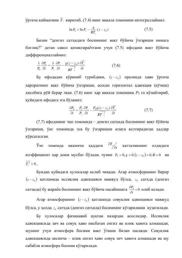 ўртача қийматини 
v
T  киритиб, (7.4) нинг иккала томонини интеграллаймиз: 
 
 
 
)
(
ln
ln
0
0
z
z
RT
g
P
P
v
z



  
 
 
(7.5) 
Бизни “денгиз сатҳидаги босимнинг вақт бўйича ўзгариши нимага 
боғлиқ?” деган савол қизиқтираётгани учун (7.5) ифодани вақт бўйича 
дифференциаллаймиз: 
t
T
T
R
z
z
g
t
P
P
t
P
P
v
v
z
z









2
0
0
0
)
(
1
1
 
 
 
(7.6) 
Бу ифодадан кўриниб турибдики, 

0
z
z 
 оралиқда ҳаво ўртача 
ҳароратнинг вақт бўйича ўзгариши, асосан горизонтал адвекция (кўчиш) 
ҳисобига рўй берар экан. (7.6) нинг ҳар иккала томонини Р0 га кўпайтириб, 
қуйидаги ифодага эга бўламиз: 
 
 
 
t
T
T
R
z
z
g
P
t
P
P
P
t
P
v
v
z
z









2
0
0
0
0
)
(
 
 
 
(7.7) 
(7.7) ифоданинг чап томонида – денгиз сатҳида босимнинг вақт бўйича 
ўзгариши, ўнг томонида эса бу ўзгаришни юзага келтирадиган ҳадлар 
кўрсатилган. 
Ўнг 
томонда 
иккинчи 
ҳаддаги 
t
Tv 

 
катталикнинг 
олдидаги 
коэффициент ҳар доим мусбат бўлади, чунки 


0
,
0
,
0
,
0
0
0





R
z
z
g
P
  ва  
0
2 
v
T
. 
Бундан қуйидаги хулосалар келиб чиқади. Агар атмосферанинг бирор 


0
z
z 
 қатламида иссиқлик адвекцияси мавжуд бўлса, 
0
z  сатҳда (денгиз 
сатҳида) бу жараён босимнинг вақт бўйича пасайишига 
0
0 


t
P
 олиб келади. 
Агар атмосферанинг 

0
z
z 
 қатламида совуқлик адвекцияси мавжуд 
бўлса, у ҳолда 
0
z  сатҳда (денгиз сатҳида) босимнинг кўтарилиши  кузатилади. 
Бу хулосалар физикавий нуқтаи назардан асослидир. Иссиқлик 
адвекциясида зич ва совуқ ҳаво нисбатан енгил ва илиқ ҳавога алмашади, 
шунинг учун атмосфера босими вақт ўтиши билан пасаяди. Совуқлик 
адвекциясида аксинча – илиқ енгил ҳаво совуқ зич ҳавога алмашади ва шу 
сабабли атмосфера босими кўтарилади. 
