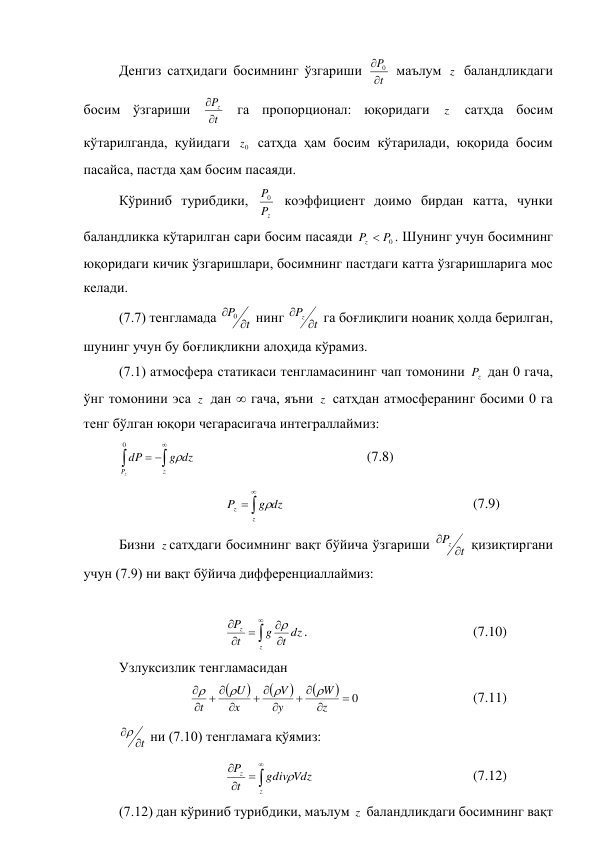 Денгиз сатҳидаги босимнинг ўзгариши 
t
P


0  маълум z  баландликдаги 
босим ўзгариши 
t
Pz


 га пропорционал: юқоридаги 
z  сатҳда босим 
кўтарилганда, қуйидаги 
0
z  сатҳда ҳам босим кўтарилади, юқорида босим 
пасайса, пастда ҳам босим пасаяди. 
Кўриниб турибдики, 
z
P
P
0  коэффициент доимо бирдан катта, чунки 
баландликка кўтарилган сари босим пасаяди 
0
P
P
z 
. Шунинг учун босимнинг 
юқоридаги кичик ўзгаришлари, босимнинг пастдаги катта ўзгаришларига мос 
келади. 
(7.7) тенгламада 
t
P


0
 нинг 
t
P
z 

 га боғлиқлиги ноаниқ ҳолда берилган, 
шунинг учун бу боғлиқликни алоҳида кўрамиз. 
(7.1) атмосфера статикаси тенгламасининг чап томонини 
z
P  дан 0 гача, 
ўнг томонини эса z  дан  гача, яъни z  сатҳдан атмосферанинг босими 0 га 
тенг бўлган юқори чегарасигача интеграллаймиз: 





z
P
dz
g
dP
z

0
 
 
 
 
 
(7.8) 
 
           



z
z
dz
g
P

  
 
 
      
 
(7.9) 
Бизни z сатҳдаги босимнинг вақт бўйича ўзгариши 
t
P
z 

 қизиқтиргани 
учун (7.9) ни вақт бўйича дифференциаллаймиз: 
 
 
 
 







z
z
dz
t
g
t
P

. 
 
 
 
 
(7.10) 
Узлуксизлик тенгламасидан 
 
 






0












z
W
y
V
x
U
t




  
 
 
(7.11) 
t


 ни (7.10) тенгламага қўямиз: 
 
 
 





z
z
Vdz
gdiv
t
P

 
 
 
 
 
(7.12) 
(7.12) дан кўриниб турибдики, маълум z  баландликдаги босимнинг вақт 
