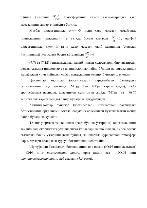 бўйича ўзгариши 
t
P
z 

 атмосферанинг юқори қатламларидаги ҳаво 
массасининг дивергенциясига боғлиқ. 
Мусбат дивергенцияда 
V
div>0, яъни ҳаво массаси камайганда 
(оқимларнинг тарқалиши), 
z  сатҳда босим камаяди 
0



t
P
z
, манфий 
дивергенцияда 
V
div<0, яъни ҳаво массаси оқиб келишида (оқимлар 
йиғилишида) z сатҳдаги босим кўтарилади 
0



t
P
z
. 
(7.7) ва (7.12) тенгламалардан келиб чиққан хулосаларни бирлаштирсак, 
денгиз сатҳида циклонлар ва антициклонлар пайдо бўлиши ва ривожланиши 
жараёнлари учун қуйидаги сифат қоидаларини келтириб чиқариш мумкин. 
Циклонлар 
оқимлар 
(изогипсалар) 
тарқалаётган 
баланддаги 
ботиқликнинг олд қисмида (МТ700 ёки МТ500 хариталарида), қуйи 
тропосферада иссиқлик адвекцияси кузатилган жойда (МТ700  ва  
500
1000
HT
 
термобарик хариталарида) пайдо бўлади ва чуқурлашади. 
Антициклонлар 
оқимлар 
(изогипсалар) 
йиғилаётган 
баланддаги 
ботиқликнинг орқа қисми остида, совуқлик адвекцияси кузатилаётган жойда 
пайдо бўлади ва кучаяди. 
Тезлик уюрмаси тенденцияси (вақт бўйича ўзгариши) тенгламасининг 
таҳлилидан юқоридагига ўхшаш сифат қоидалари келиб чиқади, бу эса денгиз 
сатҳидаги босим ўзгариши (вақт бўйича) ва юқорида кўрилаётган атмосфера 
параметрлари орасидаги турғун боғлиқликни исботлайди.  
Шу туфайли баланддаги ботиқликнинг олд қисми (ЮФЗ нинг дельтаси) 
– ЮФЗ нинг циклогенетик қисми, орқа қисми эса – ЮФЗ нинг 
антициклогенетик қисми деб аталади (7.5-расм). 
