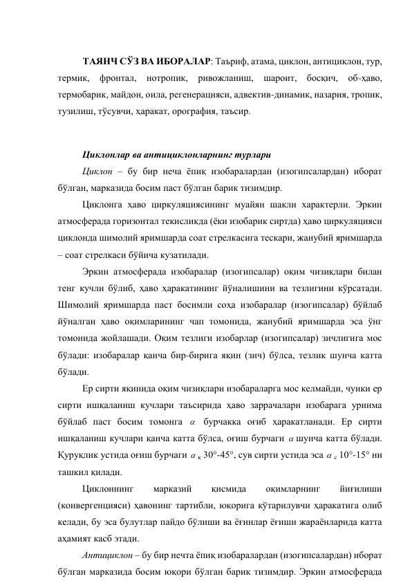  
ТАЯНЧ СЎЗ ВА ИБОРАЛАР: Таъриф, атама, циклон, антициклон, тур, 
термик, фронтал, нотропик, ривожланиш, шароит, босқич, об-ҳаво, 
термобарик, майдон, оила, регенерацияси, адвектив-динамик, назария, тропик, 
тузилиш, тўсувчи, ҳаракат, орография, таъсир. 
 
Циклонлар ва антициклонларнинг турлари 
Циклон – бу бир неча ёпиқ изобаралардан (изогипсалардан) иборат 
бўлган, марказида босим паст бўлган барик тизимдир. 
Циклонга ҳаво циркуляциясининг муайян шакли характерли. Эркин 
атмосферада горизонтал текисликда (ёки изобарик сиртда) ҳаво циркуляцияси 
циклонда шимолий яримшарда соат стрелкасига тескари, жанубий яримшарда 
– соат стрелкаси бўйича кузатилади. 
Эркин атмосферада изобаралар (изогипсалар) оқим чизиқлари билан 
тенг кучли бўлиб, ҳаво ҳаракатининг йўналишини ва тезлигини кўрсатади. 
Шимолий яримшарда паст босимли соҳа изобаралар (изогипсалар) бўйлаб 
йўналган ҳаво оқимларининг чап томонида, жанубий яримшарда эса ўнг 
томонида жойлашади. Оқим тезлиги изобарлар (изогипсалар) зичлигига мос 
бўлади: изобаралар қанча бир-бирига яқин (зич) бўлса, тезлик шунча катта 
бўлади. 
Ер сирти яқинида оқим чизиқлари изобараларга мос келмайди, чунки ер 
сирти ишқаланиш кучлари таъсирида ҳаво заррачалари изобарага уринма 
бўйлаб паст босим томонга  бурчакка оғиб ҳаракатланади. Ер сирти 
ишқаланиш кучлари қанча катта бўлса, оғиш бурчаги шунча катта бўлади. 
Қуруқлик устида оғиш бурчаги қ 30°-45°, сув сирти устида эса с 10°-15° ни 
ташкил қилади. 
Циклоннинг 
марказий 
қисмида 
оқимларнинг 
йиғилиши 
(конвергенцияси) ҳавонинг тартибли, юқорига кўтарилувчи ҳаракатига олиб 
келади, бу эса булутлар пайдо бўлиши ва ёғинлар ёғиши жараёнларида катта 
аҳамият касб этади. 
Антициклон – бу бир нечта ёпиқ изобаралардан (изогипсалардан) иборат 
бўлган марказида босим юқори бўлган барик тизимдир. Эркин атмосферада 
