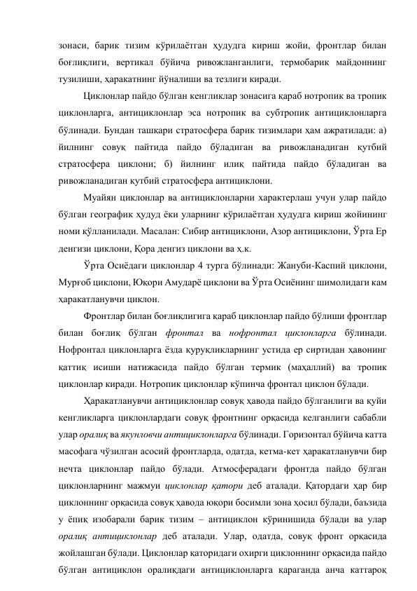 зонаси, барик тизим кўрилаётган ҳудудга кириш жойи, фронтлар билан 
боғлиқлиги, вертикал бўйича ривожланганлиги, термобарик майдоннинг 
тузилиши, ҳаракатнинг йўналиши ва тезлиги киради. 
Циклонлар пайдо бўлган кенгликлар зонасига қараб нотропик ва тропик 
циклонларга, антициклонлар эса нотропик ва субтропик антициклонларга 
бўлинади. Бундан ташқари стратосфера барик тизимлари ҳам ажратилади: а) 
йилнинг совуқ пайтида пайдо бўладиган ва ривожланадиган қутбий 
стратосфера циклони; б) йилнинг илиқ пайтида пайдо бўладиган ва 
ривожланадиган қутбий стратосфера антициклони. 
Муайян циклонлар ва антициклонларни характерлаш учун улар пайдо 
бўлган географик ҳудуд ёки уларнинг кўрилаётган ҳудудга кириш жойининг 
номи қўлланилади. Масалан: Сибир антициклони, Азор антициклони, Ўрта Ер 
денгизи циклони, Қора денгиз циклони ва ҳ.к. 
Ўрта Осиёдаги циклонлар 4 турга бўлинади: Жануби-Каспий циклони, 
Мурғоб циклони, Юқори Амударё циклони ва Ўрта Осиёнинг шимолидаги кам 
ҳаракатланувчи циклон. 
Фронтлар билан боғлиқлигига қараб циклонлар пайдо бўлиши фронтлар 
билан боғлиқ бўлган фронтал ва нофронтал циклонларга бўлинади. 
Нофронтал циклонларга ёзда қуруқликларнинг устида ер сиртидан ҳавонинг 
қаттиқ исиши натижасида пайдо бўлган термик (маҳаллий) ва тропик 
циклонлар киради. Нотропик циклонлар кўпинча фронтал циклон бўлади. 
Ҳаракатланувчи антициклонлар совуқ ҳавода пайдо бўлганлиги ва қуйи 
кенгликларга циклонлардаги совуқ фронтнинг орқасида келганлиги сабабли 
улар оралиқ ва якунловчи антициклонларга бўлинади. Горизонтал бўйича катта 
масофага чўзилган асосий фронтларда, одатда, кетма-кет ҳаракатланувчи бир 
нечта циклонлар пайдо бўлади. Атмосферадаги фронтда пайдо бўлган 
циклонларнинг мажмуи циклонлар қатори деб аталади. Қатордаги ҳар бир 
циклоннинг орқасида совуқ ҳавода юқори босимли зона ҳосил бўлади, баъзида 
у ёпиқ изобарали барик тизим – антициклон кўринишида бўлади ва улар 
оралиқ антициклонлар деб аталади. Улар, одатда, совуқ фронт орқасида 
жойлашган бўлади. Циклонлар қаторидаги охирги циклоннинг орқасида пайдо 
бўлган антициклон оралиқдаги антициклонларга қараганда анча каттароқ 
