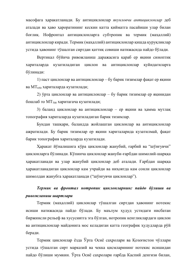 масофага ҳаракатланади. Бу антициклонлар якунловчи антициклонлар деб 
аталади ва ҳаво ҳароратининг кескин катта қийматга пасайиши улар билан 
боғлиқ. Нофронтал антициклонларга субтропик ва термик (маҳаллий) 
антициклонлар киради. Термик (маҳаллий) антициклонлар қишда қуруқликлар 
устида ҳавонинг тўшалган сиртдан қаттиқ совиши натижасида пайдо бўлади. 
Вертикал бўйича ривожланиш даражасига қараб ер яқини синоптик 
хариталарда 
кузатиладиган 
циклон 
ва 
антициклонлар 
қуйидагиларга 
бўлинади: 
1) паст циклонлар ва антициклонлар – бу барик тизимлар фақат ер яқини 
ва МТ850 хариталарда кузатилади; 
2) ўрта циклонлар ва антициклонлар – бу барик тизимлар ер яқинидан 
бошлаб то МТ700 харитагача кузатилади; 
3) баланд циклонлар ва антициклонлар – ер яқини ва ҳамма мутлақ 
топография хариталарда кузатиладиган барик тизимлар. 
Бундан ташқари, баландда жойлашган циклонлар ва антициклонлар 
ажратилади. Бу барик тизимлар ер яқини хариталарида кузатилмай, фақат 
барик топография хариталарда кузатилади. 
Ҳаракат йўналишига кўра циклонлар жанубий, ғарбий ва “шўнғувчи” 
циклонларга бўлинади. Кўпинча циклонлар жануби-ғарбдан шимолий-шарққа 
ҳаракатланади ва улар жанубий циклонлар деб аталади. Ғарбдан шарққа 
ҳаракатланадиган циклонлар кам учрайди ва ниҳоятда кам сонли циклонлар 
шимолдан жанубга ҳаракатланади (“шўнғувчи циклонлар”). 
Термик ва фронтал нотропик циклонларнинг пайдо бўлиши ва 
ривожланиш шартлари 
Термик (маҳаллий) циклонлар тўшалган сиртдан ҳавонинг нотекис 
исиши натижасида пайдо бўлади. Бу маълум ҳудуд устидаги нисбатан 
биржинсли рельеф ва хусусиятга эга бўлган, нотропик кенгликлардаги циклон 
ва антициклонлар майдонига мос келадиган катта географик ҳудудларда рўй 
беради. 
Термик циклонлар ёзда Ўрта Осиё саҳролари ва Қозоғистон чўллари 
устида тўшалган сирт марказий ва чекка қисмларининг нотекис исишидан 
пайдо бўлиши мумкин. Ўрта Осиё саҳролари ғарбда Каспий денгизи билан, 
