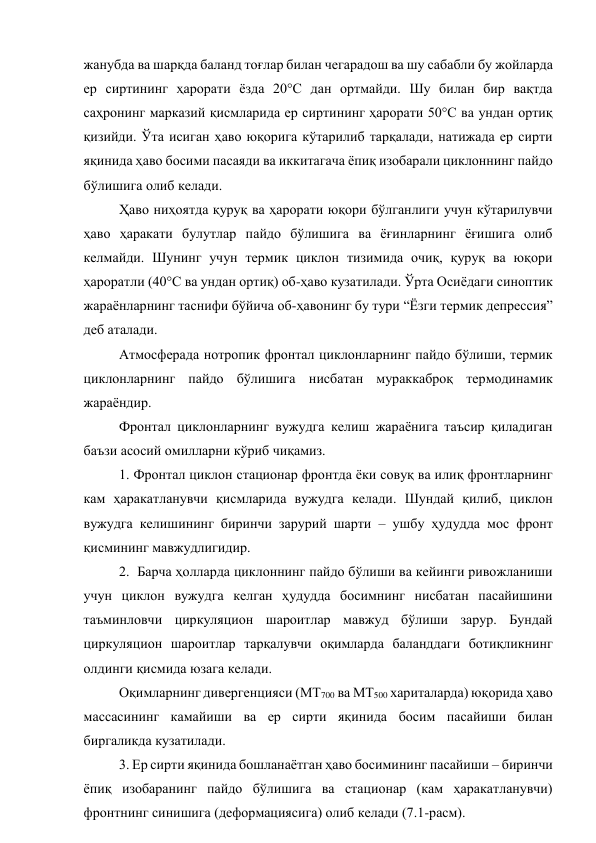 жанубда ва шарқда баланд тоғлар билан чегарадош ва шу сабабли бу жойларда 
ер сиртининг ҳарорати ёзда 20°С дан ортмайди. Шу билан бир вақтда 
саҳронинг марказий қисмларида ер сиртининг ҳарорати 50°С ва ундан ортиқ 
қизийди. Ўта исиган ҳаво юқорига кўтарилиб тарқалади, натижада ер сирти 
яқинида ҳаво босими пасаяди ва иккитагача ёпиқ изобарали циклоннинг пайдо 
бўлишига олиб келади. 
Ҳаво ниҳоятда қуруқ ва ҳарорати юқори бўлганлиги учун кўтарилувчи 
ҳаво ҳаракати булутлар пайдо бўлишига ва ёғинларнинг ёғишига олиб 
келмайди. Шунинг учун термик циклон тизимида очиқ, қуруқ ва юқори 
ҳароратли (40°С ва ундан ортиқ) об-ҳаво кузатилади. Ўрта Осиёдаги синоптик 
жараёнларнинг таснифи бўйича об-ҳавонинг бу тури “Ёзги термик депрессия” 
деб аталади. 
Атмосферада нотропик фронтал циклонларнинг пайдо бўлиши, термик 
циклонларнинг пайдо бўлишига нисбатан мураккаброқ термодинамик 
жараёндир. 
Фронтал циклонларнинг вужудга келиш жараёнига таъсир қиладиган 
баъзи асосий омилларни кўриб чиқамиз. 
1. Фронтал циклон стационар фронтда ёки совуқ ва илиқ фронтларнинг 
кам ҳаракатланувчи қисмларида вужудга келади. Шундай қилиб, циклон 
вужудга келишининг биринчи зарурий шарти – ушбу ҳудудда мос фронт 
қисмининг мавжудлигидир. 
2.  Барча ҳолларда циклоннинг пайдо бўлиши ва кейинги ривожланиши 
учун циклон вужудга келган ҳудудда босимнинг нисбатан пасайишини 
таъминловчи циркуляцион шароитлар мавжуд бўлиши зарур. Бундай 
циркуляцион шароитлар тарқалувчи оқимларда баланддаги ботиқликнинг 
олдинги қисмида юзага келади. 
Оқимларнинг дивергенцияси (МТ700 ва МТ500 хариталарда) юқорида ҳаво 
массасининг камайиши ва ер сирти яқинида босим пасайиши билан 
биргаликда кузатилади. 
3. Ер сирти яқинида бошланаётган ҳаво босимининг пасайиши – биринчи 
ёпиқ изобаранинг пайдо бўлишига ва стационар (кам ҳаракатланувчи) 
фронтнинг синишига (деформациясига) олиб келади (7.1-расм). 
