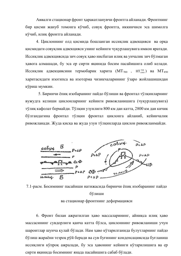 Аввалги стационар фронт ҳаракатланувчи фронтга айланади. Фронтнинг 
бир қисми жануб томонга кўчиб, совуқ фронтга, иккинчиси эса шимолга 
кўчиб, илиқ фронтга айланади. 
4. Циклоннинг олд қисмида бошланган иссиқлик адвекцияси  ва орқа 
қисмидаги совуқлик адвекцияси унинг кейинги чуқурлашувига имкон яратади. 
Иссиқлик адвекциясида зич совуқ ҳаво нисбатан илиқ ва унчалик зич бўлмаган 
ҳавога алмашади, бу эса ер сирти яқинида босим пасайишига олиб келади.  
Иссиқлик адвекциясини термобарик харита (МТ700 , 
500
1000

) ва МТ850 
харитасидаги изогипса ва изотерма чизиқчаларининг ўзаро жойлашишидан 
кўриш мумкин. 
  5. Биринчи ёпиқ изобаранинг пайдо бўлиши ва фронтал тўлқинларнинг 
вужудга келиши циклонларнинг кейинги ривожланишига (чуқурлашувига) 
тўлиқ кафолат бермайди. Тўлқин узунлиги 800 км дан катта, 2800 км дан кичик 
бўлгандагина фронтал тўлқин фронтал циклонга айланиб, кейинчалик 
ривожланади. Жуда қисқа ва жуда узун тўлқинларда циклон ривожланмайди. 
 
 
7.1-расм. Босимнинг пасайиши натижасида биринчи ёпиқ изобаранинг пайдо 
бўлиши 
ва стационар фронтнинг деформацияси 
 
6. Фронт билан ажратилган ҳаво массаларининг, айниқса илиқ ҳаво 
массасининг сувдорлиги қанча катта бўлса, циклоннинг ривожланиши учун 
шароитлар шунча қулай бўлади. Нам ҳаво кўтарилганида булутларнинг пайдо 
бўлиш жараёни тезроқ рўй беради ва сув буғининг конденсациясида буғланиш 
иссиқлиги кўпроқ ажралади, бу эса ҳавонинг кейинги кўтарилишига ва ер 
сирти яқинида босимнинг янада пасайишига сабаб бўлади. 
