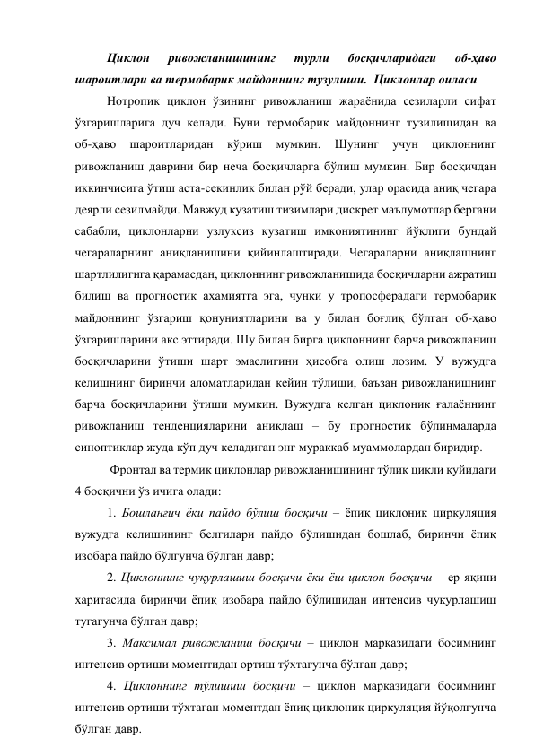Циклон 
ривожланишининг 
турли 
босқичларидаги 
об-ҳаво 
шароитлари ва термобарик майдоннинг тузулиши.  Циклонлар оиласи 
Нотропик циклон ўзининг ривожланиш жараёнида сезиларли сифат 
ўзгаришларига дуч келади. Буни термобарик майдоннинг тузилишидан ва 
об-ҳаво 
шароитларидан 
кўриш 
мумкин. 
Шунинг 
учун 
циклоннинг 
ривожланиш даврини бир неча босқичларга бўлиш мумкин. Бир босқичдан 
иккинчисига ўтиш аста-секинлик билан рўй беради, улар орасида аниқ чегара 
деярли сезилмайди. Мавжуд кузатиш тизимлари дискрет маълумотлар бергани 
сабабли, циклонларни узлуксиз кузатиш имкониятининг йўқлиги бундай 
чегараларнинг аниқланишини қийинлаштиради. Чегараларни аниқлашнинг 
шартлилигига қарамасдан, циклоннинг ривожланишида босқичларни ажратиш 
билиш ва прогностик аҳамиятга эга, чунки у тропосферадаги термобарик 
майдоннинг ўзгариш қонуниятларини ва у билан боғлиқ бўлган об-ҳаво 
ўзгаришларини акс эттиради. Шу билан бирга циклоннинг барча ривожланиш 
босқичларини ўтиши шарт эмаслигини ҳисобга олиш лозим. У вужудга 
келишнинг биринчи аломатларидан кейин тўлиши, баъзан ривожланишнинг 
барча босқичларини ўтиши мумкин. Вужудга келган циклоник ғалаённинг 
ривожланиш тенденцияларини аниқлаш – бу прогностик бўлинмаларда 
синоптиклар жуда кўп дуч келадиган энг мураккаб муаммолардан биридир. 
 Фронтал ва термик циклонлар ривожланишининг тўлиқ цикли қуйидаги 
4 босқични ўз ичига олади: 
1. Бошланғич ёки пайдо бўлиш босқичи – ёпиқ циклоник циркуляция 
вужудга келишининг белгилари пайдо бўлишидан бошлаб, биринчи ёпиқ 
изобара пайдо бўлгунча бўлган давр; 
2. Циклоннинг чуқурлашиш босқичи ёки ёш циклон босқичи – ер яқини 
харитасида биринчи ёпиқ изобара пайдо бўлишидан интенсив чуқурлашиш 
тугагунча бўлган давр; 
3. Максимал ривожланиш босқичи – циклон марказидаги босимнинг 
интенсив ортиши моментидан ортиш тўхтагунча бўлган давр; 
4. Циклоннинг тўлишиш босқичи – циклон марказидаги босимнинг 
интенсив ортиши тўхтаган моментдан ёпиқ циклоник циркуляция йўқолгунча 
бўлган давр. 

