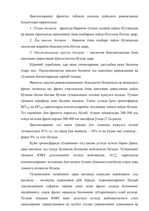 Циклонларнинг фронтал табиати асосида қуйидаги ривожланиш 
босқичлари ажратилади: 
1. Тўлқин босқичи – фронтда биринчи тўлқин ғалаёни пайдо бўлганидан 
ер яқини харитасида циклоннинг ёпиқ изобараси пайдо бўлгунча бўлган давр; 
2. Ёш циклон босқичи – биринчи ёпиқ изобара пайдо бўлишидан 
окклюзия жараёни бошлангунча бўлган давр; 
3. Окклюзияланган циклон босқичи – окклюзия бошланганидан ёпиқ 
циклоник циркуляция йўқолгунгача бўлган давр. 
Кўриниб турибдики, ҳар икки тизимларнинг дастлабки икки босқичи 
ўзаро мос. Окклюзияланган циклон босқичи эса максимал ривожланиш ва 
тўлишиш босқичларидан таркиб топади. 
Фронтал циклон ривожланишининг бошланғич босқичида ер яқинидаги 
фронт чизиғида шу фронт участкасида ёпиқ циклоник циркуляция пайдо 
бўлиши билан боғлиқ бўлган тўлқинсимон эгилиш вужудга келади. Тўлқин 
чўққиси атрофида ҳаво босими пасаяди. Унинг устида ўрта тропосферада 
МТ700  ва МТ500 хариталарда изогипсаларнинг зичлашиш зонаси пайдо бўлади. 
Тез оқимнинг ўқи фронтга параллел бўлиб, тўлқин чўққисидан 200-300 км, 
совуқ ва илиқ фронтлардан 300-400 км масофада ўтади (7.2а-расм). 
Циклонларнинг тез оқим ўқидан ўнг томонда вужудга келиш 
эҳтимоллиги 81% га, тез оқим ўқи яқинида – 10% га ва ўқдан чап томонда – 
фақат 9% га тенг бўлади.  
Қуйи тропосферада тўлқиннинг олд қисми устида кучсиз барик ўркач, 
орқа қисмида эса чуқур бўлмаган ботиқлик жойлашган бўлади. Тўлқиннинг 
чўққиси 
ЮФЗ 
дельтасининг 
остида 
жойлашади. 
500
1000

 
харитасида 
изогипсаларнинг зичлашиш ўқи чизиғи тўлқин чўққисига нисбатан совуқ ҳаво 
томонга силжиган бўлади. 
Тўлқинсимон ғалаённинг орқа қисмида совуқлик адвекцияси, олд 
қисмида – иссиқлик адвекцияси рўй беради. Адвекцияларнинг бундай 
тақсимланиши туфайли термик омил илиқ фронт олдида босимнинг 
пасайишига, совуқ фронт орқасида босимнинг кўтарилишига олиб келади. 
Тўлқин чўққиси ЮФЗ нинг дельтаси остида жойлашганлиги учун 
оқимларнинг дивергенцияси ва мусбат тезлик уюрмасининг адвекцияси ер 
