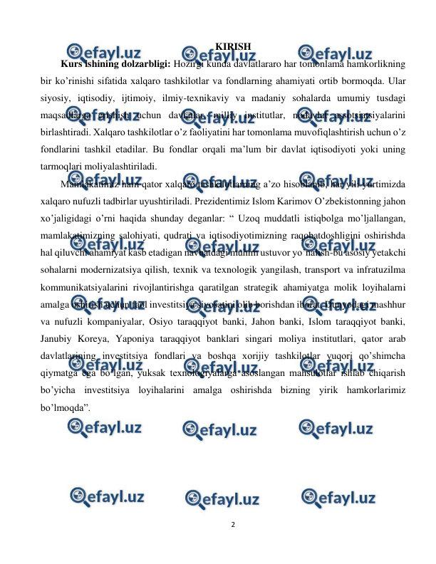  
2 
 
KIRISH 
Kurs ishining dolzarbligi: Hozirgi kunda davlatlararo har tomonlama hamkorlikning 
bir ko’rinishi sifatida xalqaro tashkilotlar va fondlarning ahamiyati ortib bormoqda. Ular 
siyosiy, iqtisodiy, ijtimoiy, ilmiy-texnikaviy va madaniy sohalarda umumiy tusdagi 
maqsadlarga erishish uchun davlatlar, milliy institutlar, nodavlat assotsiatsiyalarini 
birlashtiradi. Xalqaro tashkilotlar o’z faoliyatini har tomonlama muvofiqlashtirish uchun o’z 
fondlarini tashkil etadilar. Bu fondlar orqali ma’lum bir davlat iqtisodiyoti yoki uning 
tarmoqlari moliyalashtiriladi. 
Mamlakatimiz ham qator xalqaro tashkilotlarning a’zo hisoblanib, har yili yurtimizda 
xalqaro nufuzli tadbirlar uyushtiriladi. Prezidentimiz Islom Karimov O’zbekistonning jahon 
xo’jaligidagi o’rni haqida shunday deganlar: “ Uzoq muddatli istiqbolga mo’ljallangan, 
mamlakatimizning salohiyati, qudrati va iqtisodiyotimizning raqobatdoshligini oshirishda 
hal qiluvchi ahamiyat kasb etadigan navbatdagi muhim ustuvor yo’nalish-bu asosiy yetakchi 
sohalarni modernizatsiya qilish, texnik va texnologik yangilash, transport va infratuzilma 
kommunikatsiyalarini rivojlantirishga qaratilgan strategik ahamiyatga molik loyihalarni 
amalga oshirish uchun faol investitsiya siyosatini olib borishdan iborat. Dunyodagi mashhur 
va nufuzli kompaniyalar, Osiyo taraqqiyot banki, Jahon banki, Islom taraqqiyot banki, 
Janubiy Koreya, Yaponiya taraqqiyot banklari singari moliya institutlari, qator arab 
davlatlarining investitsiya fondlari va boshqa xorijiy tashkilotlar yuqori qo’shimcha 
qiymatga ega bo’lgan, yuksak texnologiyalarga asoslangan mahsulotlar ishlab chiqarish 
bo’yicha investitsiya loyihalarini amalga oshirishda bizning yirik hamkorlarimiz 
bo’lmoqda”. 
 
 
 
 
 
         
