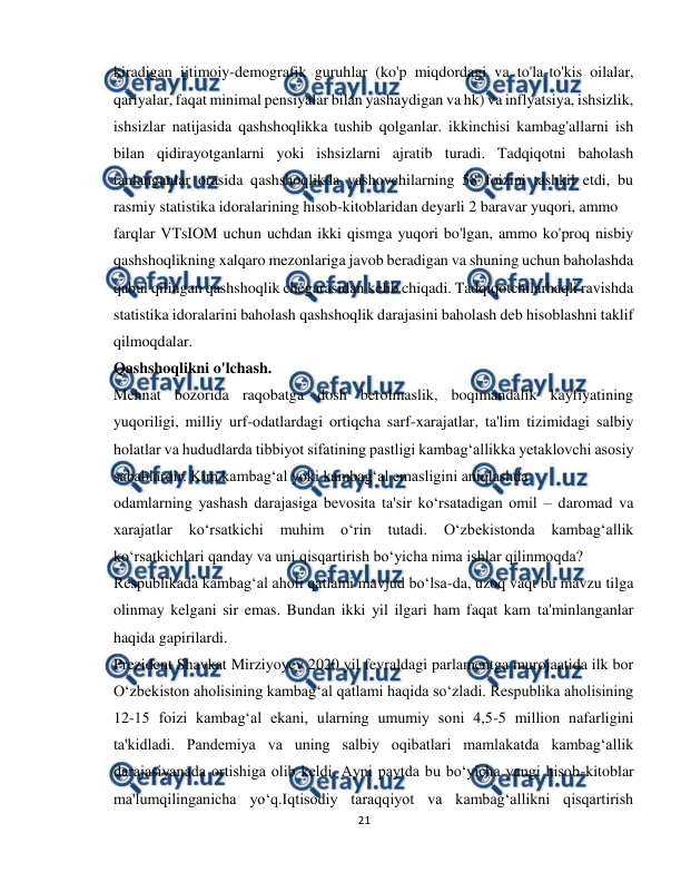  
21 
 
kiradigan ijtimoiy-demografik guruhlar (ko'p miqdordagi va to'la-to'kis oilalar, 
qariyalar, faqat minimal pensiyalar bilan yashaydigan va hk) va inflyatsiya, ishsizlik, 
ishsizlar natijasida qashshoqlikka tushib qolganlar. ikkinchisi kambag'allarni ish 
bilan qidirayotganlarni yoki ishsizlarni ajratib turadi. Tadqiqotni baholash 
tanlanganlar orasida qashshoqlikda yashovchilarning 58 foizini tashkil etdi, bu 
rasmiy statistika idoralarining hisob-kitoblaridan deyarli 2 baravar yuqori, ammo 
farqlar VTsIOM uchun uchdan ikki qismga yuqori bo'lgan, ammo ko'proq nisbiy 
qashshoqlikning xalqaro mezonlariga javob beradigan va shuning uchun baholashda 
qabul qilingan qashshoqlik chegarasidan kelib chiqadi. Tadqiqotchilarhaqli ravishda 
statistika idoralarini baholash qashshoqlik darajasini baholash deb hisoblashni taklif 
qilmoqdalar. 
Qashshoqlikni o'lchash. 
Mehnat bozorida raqobatga dosh berolmaslik, boqimandalik kayfiyatining 
yuqoriligi, milliy urf-odatlardagi ortiqcha sarf-xarajatlar, ta'lim tizimidagi salbiy 
holatlar va hududlarda tibbiyot sifatining pastligi kambag‘allikka yetaklovchi asosiy 
sabablardir. Kim kambag‘al yoki kambag‘al emasligini aniqlashda 
odamlarning yashash darajasiga bevosita ta'sir ko‘rsatadigan omil – daromad va 
xarajatlar 
ko‘rsatkichi 
muhim 
o‘rin 
tutadi. 
O‘zbekistonda 
kambag‘allik 
ko‘rsatkichlari qanday va uni qisqartirish bo‘yicha nima ishlar qilinmoqda? 
Respublikada kambag‘al aholi qatlami mavjud bo‘lsa-da, uzoq vaqt bu mavzu tilga 
olinmay kelgani sir emas. Bundan ikki yil ilgari ham faqat kam ta'minlanganlar 
haqida gapirilardi. 
Prezident Shavkat Mirziyoyev 2020 yil fevraldagi parlamentga murojaatida ilk bor 
O‘zbekiston aholisining kambag‘al qatlami haqida so‘zladi. Respublika aholisining 
12-15 foizi kambag‘al ekani, ularning umumiy soni 4,5-5 million nafarligini 
ta'kidladi. Pandemiya va uning salbiy oqibatlari mamlakatda kambag‘allik 
darajasiyanada ortishiga olib keldi. Ayni paytda bu bo‘yicha yangi hisob-kitoblar 
ma'lumqilinganicha yo‘q.Iqtisodiy taraqqiyot va kambag‘allikni qisqartirish 
