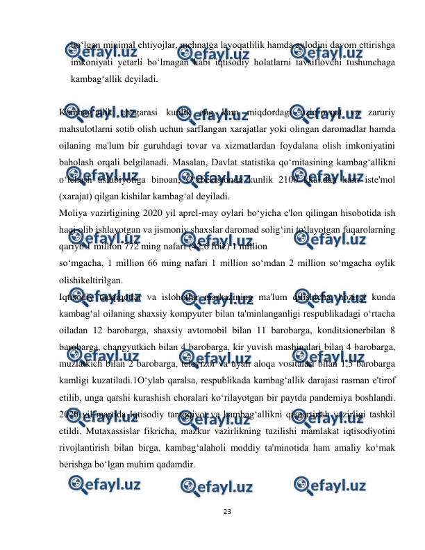  
23 
 
bo‘lgan minimal ehtiyojlar, mehnatga layoqatlilik hamda avlodini davom ettirishga 
imkoniyati yetarli bo‘lmagan kabi iqtisodiy holatlarni tavsiflovchi tushunchaga 
kambag‘allik deyiladi. 
 
Kambag‘allik chegarasi kunlik eng kam miqdordagi oziq-ovqat va zaruriy 
mahsulotlarni sotib olish uchun sarflangan xarajatlar yoki olingan daromadlar hamda 
oilaning ma'lum bir guruhdagi tovar va xizmatlardan foydalana olish imkoniyatini 
baholash orqali belgilanadi. Masalan, Davlat statistika qo‘mitasining kambag‘allikni 
o‘lchash uslubiyotiga binoan, O‘zbekistonda kunlik 2100 kkal.dan kam iste'mol 
(xarajat) qilgan kishilar kambag‘al deyiladi. 
Moliya vazirligining 2020 yil aprel-may oylari bo‘yicha e'lon qilingan hisobotida ish 
haqi olib ishlayotgan va jismoniy shaxslar daromad solig‘ini to‘layotgan fuqarolarning 
qariyb 1 million 772 ming nafari (42,6 foiz) 1 million 
so‘mgacha, 1 million 66 ming nafari 1 million so‘mdan 2 million so‘mgacha oylik 
olishikeltirilgan. 
Iqtisodiy tadqiqotlar va islohotlar markazining ma'lum qilishicha, hozirgi kunda 
kambag‘al oilaning shaxsiy kompyuter bilan ta'minlanganligi respublikadagi o‘rtacha 
oiladan 12 barobarga, shaxsiy avtomobil bilan 11 barobarga, konditsionerbilan 8 
barobarga, changyutkich bilan 4 barobarga, kir yuvish mashinalari bilan 4 barobarga, 
muzlatkich bilan 2 barobarga, televizor va uyali aloqa vositalari bilan 1,5 barobarga 
kamligi kuzatiladi.1O‘ylab qaralsa, respublikada kambag‘allik darajasi rasman e'tirof 
etilib, unga qarshi kurashish choralari ko‘rilayotgan bir paytda pandemiya boshlandi. 
2020 yil martida Iqtisodiy taraqqiyot va kambag‘allikni qisqartirish vazirligi tashkil 
etildi. Mutaxassislar fikricha, mazkur vazirlikning tuzilishi mamlakat iqtisodiyotini 
rivojlantirish bilan birga, kambag‘alaholi moddiy ta'minotida ham amaliy ko‘mak 
berishga bo‘lgan muhim qadamdir. 
