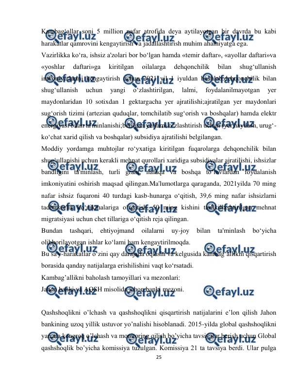  
25 
 
Kambag‘allar soni 5 million nafar atrofida deya aytilayotgan bir davrda bu kabi 
harakatlar qamrovini kengaytirish va jadallashtirish muhim ahamiyatga ega. 
Vazirlikka ko‘ra, ishsiz a'zolari bor bo‘lgan hamda «temir daftar», «ayollar daftari»va 
«yoshlar 
daftari»ga 
kiritilgan 
oilalarga 
dehqonchilik 
bilan 
shug‘ullanish 
imkoniyatlarini kengaytirish uchun 2021 yil 1 iyuldan boshlab:dehqonchilik bilan 
shug‘ullanish 
uchun 
yangi 
o‘zlashtirilgan, 
lalmi, 
foydalanilmayotgan 
yer 
maydonlaridan 10 sotixdan 1 gektargacha yer ajratilishi;ajratilgan yer maydonlari 
sug‘orish tizimi (artezian quduqlar, tomchilatib sug‘orish va boshqalar) hamda elektr 
energiyasi bilan ta'minlanishi;berilgan yerlarni o‘zlashtirish uchun (yer haydash, urug‘-
ko‘chat xarid qilish va boshqalar) subsidiya ajratilishi belgilangan. 
Moddiy yordamga muhtojlar ro‘yxatiga kiritilgan fuqarolarga dehqonchilik bilan 
shug‘ullanishi uchun kerakli mehnat qurollari xaridiga subsidiyalar ajratilishi, ishsizlar 
bandligini ta'minlash, turli grant, nafaqa va boshqa to‘lovlardan foydalanish 
imkoniyatini oshirish maqsad qilingan.Ma'lumotlarga qaraganda, 2021yilda 70 ming 
nafar ishsiz fuqaroni 40 turdagi kasb-hunarga o‘qitish, 39,6 ming nafar ishsizlarni 
tadbirkorlik ko‘nikmalariga o‘rgatish, 50 ming kishini tashkillashtirilgan mehnat 
migratsiyasi uchun chet tillariga o‘qitish reja qilingan. 
Bundan 
tashqari, 
ehtiyojmand 
oilalarni 
uy-joy 
bilan 
ta'minlash 
bo‘yicha 
olibborilayotgan ishlar ko‘lami ham kengaytirilmoqda. 
Bu sa'y-harakatlar o‘zini qay darajada oqlashi va kelgusida kambag‘allikni qisqartirish 
borasida qanday natijalarga erishilishini vaqt ko‘rsatadi. 
Kambag’allikni baholash tamoyillari va mezonlari: 
Jahon banki va AQSH misolida jahon banki mezoni. 
 
Qashshoqlikni o’lchash va qashshoqlikni qisqartirish natijalarini e’lon qilish Jahon 
bankining uzoq yillik ustuvor yo’nalishi hisoblanadi. 2015-yilda global qashshoqlikni 
yanada kengroq o’lchash va monitoring qilish bo’yicha tavsiyalar berish uchun Global 
qashshoqlik bo’yicha komissiya tuzulgan. Komissiya 21 ta tavsiya berdi. Ular pulga 
