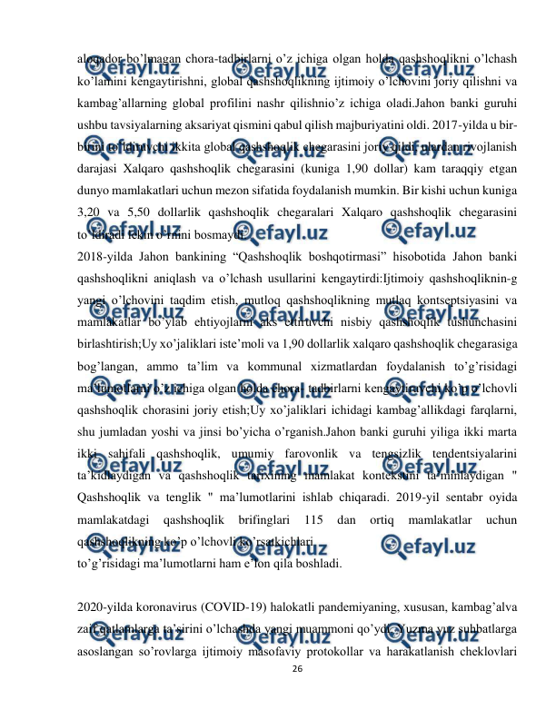  
26 
 
aloqador bo’lmagan chora-tadbirlarni o’z ichiga olgan holda qashshoqlikni o’lchash 
ko’lamini kengaytirishni, global qashshoqlikning ijtimoiy o’lchovini joriy qilishni va 
kambag’allarning global profilini nashr qilishnio’z ichiga oladi.Jahon banki guruhi 
ushbu tavsiyalarning aksariyat qismini qabul qilish majburiyatini oldi. 2017-yilda u bir-
birini to’ldiruvchi ikkita global qashshoqlik chegarasini joriy qildi, ulardan rivojlanish 
darajasi Xalqaro qashshoqlik chegarasini (kuniga 1,90 dollar) kam taraqqiy etgan 
dunyo mamlakatlari uchun mezon sifatida foydalanish mumkin. Bir kishi uchun kuniga 
3,20 va 5,50 dollarlik qashshoqlik chegaralari Xalqaro qashshoqlik chegarasini 
to’ldiradi lekin o’rnini bosmaydi. 
2018-yilda Jahon bankining “Qashshoqlik boshqotirmasi” hisobotida Jahon banki 
qashshoqlikni aniqlash va o’lchash usullarini kengaytirdi:Ijtimoiy qashshoqliknin-g 
yangi o’lchovini taqdim etish, mutloq qashshoqlikning mutlaq kontseptsiyasini va 
mamlakatlar bo’ylab ehtiyojlarni aks ettiruvchi nisbiy qashshoqlik tushunchasini 
birlashtirish;Uy xo’jaliklari iste’moli va 1,90 dollarlik xalqaro qashshoqlik chegarasiga 
bog’langan, ammo ta’lim va kommunal xizmatlardan foydalanish to’g’risidagi 
ma’lumotlarni o’z ichiga olgan holda chora- tadbirlarni kengaytiruvchi ko’p o’lchovli 
qashshoqlik chorasini joriy etish;Uy xo’jaliklari ichidagi kambag’allikdagi farqlarni, 
shu jumladan yoshi va jinsi bo’yicha o’rganish.Jahon banki guruhi yiliga ikki marta 
ikki sahifali qashshoqlik, umumiy farovonlik va tengsizlik tendentsiyalarini 
ta’kidlaydigan va qashshoqlik tarixining mamlakat kontekstini ta’minlaydigan " 
Qashshoqlik va tenglik " ma’lumotlarini ishlab chiqaradi. 2019-yil sentabr oyida 
mamlakatdagi 
qashshoqlik 
brifinglari 
115 
dan 
ortiq 
mamlakatlar 
uchun 
qashshoqlikning ko’p o’lchovli ko’rsatkichlari 
to’g’risidagi ma’lumotlarni ham e’lon qila boshladi. 
 
2020-yilda koronavirus (COVID-19) halokatli pandemiyaning, xususan, kambag’alva 
zaif qatlamlarga ta’sirini o’lchashda yangi muammoni qo’ydi. Yuzma yuz suhbatlarga 
asoslangan so’rovlarga ijtimoiy masofaviy protokollar va harakatlanish cheklovlari 
