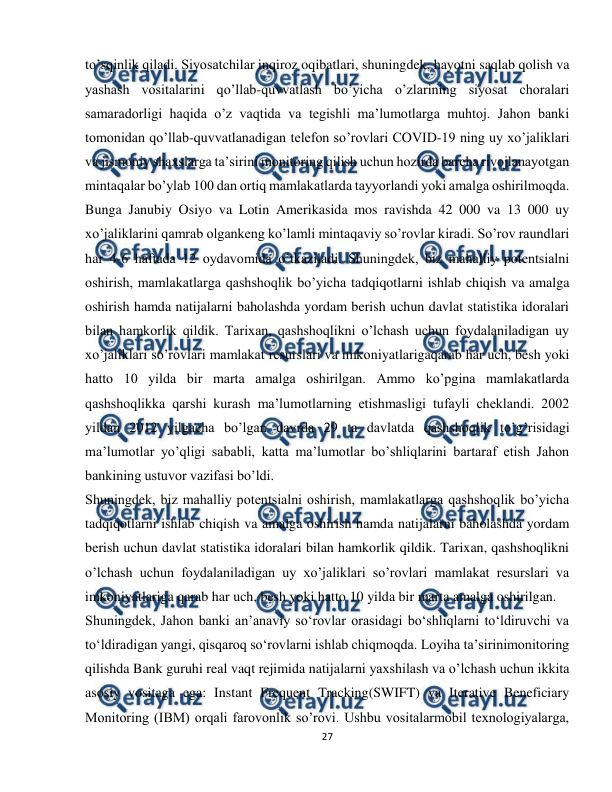  
27 
 
to’sqinlik qiladi. Siyosatchilar inqiroz oqibatlari, shuningdek, hayotni saqlab qolish va 
yashash vositalarini qo’llab-quvvatlash bo’yicha o’zlarining siyosat choralari 
samaradorligi haqida o’z vaqtida va tegishli ma’lumotlarga muhtoj. Jahon banki 
tomonidan qo’llab-quvvatlanadigan telefon so’rovlari COVID-19 ning uy xo’jaliklari 
va jismoniy shaxslarga ta’sirini monitoring qilish uchun hozirda barcha rivojlanayotgan 
mintaqalar bo’ylab 100 dan ortiq mamlakatlarda tayyorlandi yoki amalga oshirilmoqda. 
Bunga Janubiy Osiyo va Lotin Amerikasida mos ravishda 42 000 va 13 000 uy 
xo’jaliklarini qamrab olgankeng ko’lamli mintaqaviy so’rovlar kiradi. So’rov raundlari 
har 4-6 haftada 12 oydavomida o’tkaziladi. Shuningdek, biz mahalliy potentsialni 
oshirish, mamlakatlarga qashshoqlik bo’yicha tadqiqotlarni ishlab chiqish va amalga 
oshirish hamda natijalarni baholashda yordam berish uchun davlat statistika idoralari 
bilan hamkorlik qildik. Tarixan, qashshoqlikni o’lchash uchun foydalaniladigan uy 
xo’jaliklari so’rovlari mamlakat resurslari va imkoniyatlarigaqarab har uch, besh yoki 
hatto 10 yilda bir marta amalga oshirilgan. Ammo ko’pgina mamlakatlarda 
qashshoqlikka qarshi kurash ma’lumotlarning etishmasligi tufayli cheklandi. 2002 
yildan 2012 yilgacha bo’lgan davrda 29 ta davlatda qashshoqlik to’g’risidagi 
ma’lumotlar yo’qligi sababli, katta ma’lumotlar bo’shliqlarini bartaraf etish Jahon 
bankining ustuvor vazifasi bo’ldi. 
Shuningdek, biz mahalliy potentsialni oshirish, mamlakatlarga qashshoqlik bo’yicha 
tadqiqotlarni ishlab chiqish va amalga oshirish hamda natijalarni baholashda yordam 
berish uchun davlat statistika idoralari bilan hamkorlik qildik. Tarixan, qashshoqlikni 
o’lchash uchun foydalaniladigan uy xo’jaliklari so’rovlari mamlakat resurslari va 
imkoniyatlariga qarab har uch, besh yoki hatto 10 yilda bir marta amalga oshirilgan. 
Shuningdek, Jahon banki anʼanaviy soʻrovlar orasidagi boʻshliqlarni toʻldiruvchi va 
toʻldiradigan yangi, qisqaroq soʻrovlarni ishlab chiqmoqda. Loyiha ta’sirinimonitoring 
qilishda Bank guruhi real vaqt rejimida natijalarni yaxshilash va o’lchash uchun ikkita 
asosiy vositaga ega: Instant Frequent Tracking(SWIFT) va Iterative Beneficiary 
Monitoring (IBM) orqali farovonlik so’rovi. Ushbu vositalarmobil texnologiyalarga, 
