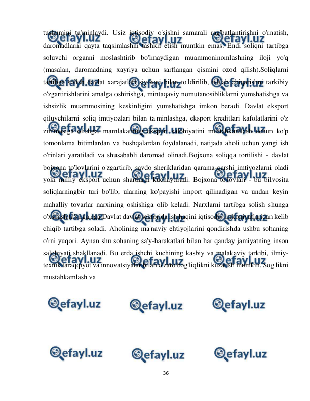  
36 
 
tushumini ta'minlaydi. Usiz iqtisodiy o'sishni samarali rag'batlantirishni o'rnatish, 
daromadlarni qayta taqsimlashni tashkil etish mumkin emas. Endi soliqni tartibga 
soluvchi organni moslashtirib bo'lmaydigan muammoninomlashning iloji yo'q 
(masalan, daromadning xayriya uchun sarflangan qismini ozod qilish).Soliqlarni 
tartibga solish davlat xarajatlari siyosati bilan to'ldirilib, ishlab chiqarishni tarkibiy 
o'zgartirishlarini amalga oshirishga, mintaqaviy nomutanosibliklarni yumshatishga va 
ishsizlik muammosining keskinligini yumshatishga imkon beradi. Davlat eksport 
qiluvchilarni soliq imtiyozlari bilan ta'minlashga, eksport kreditlari kafolatlarini o'z 
zimmasiga olishga, mamlakatning eksport salohiyatini mustahkamlash uchun ko'p 
tomonlama bitimlardan va boshqalardan foydalanadi, natijada aholi uchun yangi ish 
o'rinlari yaratiladi va shusababli daromad olinadi.Bojxona soliqqa tortilishi - davlat 
bojxona to'lovlarini o'zgartirib, savdo sheriklaridan qarama-qarshi imtiyozlarni oladi 
yoki milliy eksport uchun shartlarni kuchaytiradi. Bojxona to'lovlari - bu bilvosita 
soliqlarningbir turi bo'lib, ularning ko'payishi import qilinadigan va undan keyin 
mahalliy tovarlar narxining oshishiga olib keladi. Narxlarni tartibga solish shunga 
o'xshash ta'sirga ega.Davlat davlat sektorida ish haqini iqtisodiy imkoniyatlaridan kelib 
chiqib tartibga soladi. Aholining ma'naviy ehtiyojlarini qondirishda ushbu sohaning 
o'rni yuqori. Aynan shu sohaning sa'y-harakatlari bilan har qanday jamiyatning inson 
salohiyati shakllanadi. Bu erda ishchi kuchining kasbiy va malakaviy tarkibi, ilmiy-
texnik taraqqiyot va innovatsiyalar bilan o'zaro bog'liqlikni kuzatish mumkin. Sog'likni 
mustahkamlash va 
