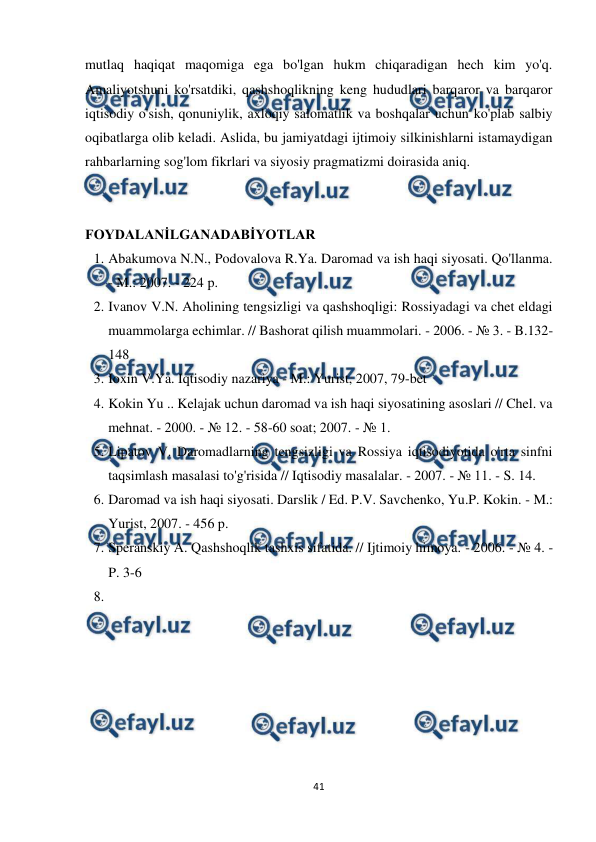  
 
41 
 
mutlaq haqiqat maqomiga ega bo'lgan hukm chiqaradigan hech kim yo'q. 
Amaliyotshuni ko'rsatdiki, qashshoqlikning keng hududlari barqaror va barqaror 
iqtisodiy o'sish, qonuniylik, axloqiy salomatlik va boshqalar uchun ko'plab salbiy 
oqibatlarga olib keladi. Aslida, bu jamiyatdagi ijtimoiy silkinishlarni istamaydigan 
rahbarlarning sog'lom fikrlari va siyosiy pragmatizmi doirasida aniq. 
 
 
FOYDALANİLGANADABİYOTLAR 
1. Abakumova N.N., Podovalova R.Ya. Daromad va ish haqi siyosati. Qo'llanma. 
- M.: 2007. - 224 p. 
2. Ivanov V.N. Aholining tengsizligi va qashshoqligi: Rossiyadagi va chet eldagi 
muammolarga echimlar. // Bashorat qilish muammolari. - 2006. - № 3. - B.132-
148 
3. Ioxin V.Ya. Iqtisodiy nazariya - M.: Yurist, 2007, 79-bet 
4. Kokin Yu .. Kelajak uchun daromad va ish haqi siyosatining asoslari // Chel. va 
mehnat. - 2000. - № 12. - 58-60 soat; 2007. - № 1. 
5. Lipatov V. Daromadlarning tengsizligi va Rossiya iqtisodiyotida o'rta sinfni 
taqsimlash masalasi to'g'risida // Iqtisodiy masalalar. - 2007. - № 11. - S. 14. 
6. Daromad va ish haqi siyosati. Darslik / Ed. P.V. Savchenko, Yu.P. Kokin. - M.: 
Yurist, 2007. - 456 p. 
7. Speranskiy A. Qashshoqlik tashxis sifatida. // Ijtimoiy himoya. - 2006. - № 4. - 
P. 3-6 
8.  
