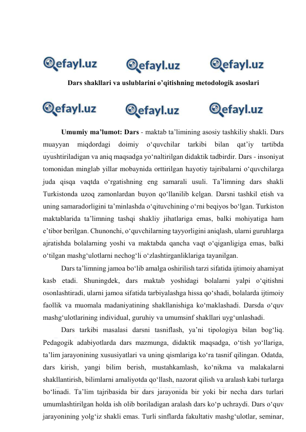  
 
 
 
 
 
Dars shakllari va uslublarini o’qitishning metodologik asoslari 
 
 
 
Umumiy ma’lumot: Dars - maktab taʼlimining asosiy tashkiliy shakli. Dars 
muayyan 
miqdordagi 
doimiy 
oʻquvchilar 
tarkibi 
bilan 
qatʼiy 
tartibda 
uyushtiriladigan va aniq maqsadga yoʻnaltirilgan didaktik tadbirdir. Dars - insoniyat 
tomonidan minglab yillar mobaynida orttirilgan hayotiy tajribalarni oʻquvchilarga 
juda qisqa vaqtda oʻrgatishning eng samarali usuli. Taʼlimning dars shakli 
Turkistonda uzoq zamonlardan buyon qoʻllanilib kelgan. Darsni tashkil etish va 
uning samaradorligini taʼminlashda oʻqituvchining oʻrni beqiyos boʻlgan. Turkiston 
maktablarida taʼlimning tashqi shakliy jihatlariga emas, balki mohiyatiga ham 
eʼtibor berilgan. Chunonchi, oʻquvchilarning tayyorligini aniqlash, ularni guruhlarga 
ajratishda bolalarning yoshi va maktabda qancha vaqt oʻqiganligiga emas, balki 
oʻtilgan mashgʻulotlarni nechogʻli oʻzlashtirganliklariga tayanilgan.  
Dars taʼlimning jamoa boʻlib amalga oshirilish tarzi sifatida ijtimoiy ahamiyat 
kasb etadi. Shuningdek, dars maktab yoshidagi bolalarni yalpi oʻqitishni 
osonlashtiradi, ularni jamoa sifatida tarbiyalashga hissa qoʻshadi, bolalarda ijtimoiy 
faollik va muomala madaniyatining shakllanishiga koʻmaklashadi. Darsda oʻquv 
mashgʻulotlarining individual, guruhiy va umumsinf shakllari uygʻunlashadi. 
Dars tarkibi masalasi darsni tasniflash, yaʼni tipologiya bilan bogʻliq. 
Pedagogik adabiyotlarda dars mazmunga, didaktik maqsadga, oʻtish yoʻllariga, 
taʼlim jarayonining xususiyatlari va uning qismlariga koʻra tasnif qilingan. Odatda, 
dars kirish, yangi bilim berish, mustahkamlash, koʻnikma va malakalarni 
shakllantirish, bilimlarni amaliyotda qoʻllash, nazorat qilish va aralash kabi turlarga 
boʻlinadi. Taʼlim tajribasida bir dars jarayonida bir yoki bir necha dars turlari 
umumlashtirilgan holda ish olib boriladigan aralash dars koʻp uchraydi. Dars oʻquv 
jarayonining yolgʻiz shakli emas. Turli sinflarda fakultativ mashgʻulotlar, seminar, 
