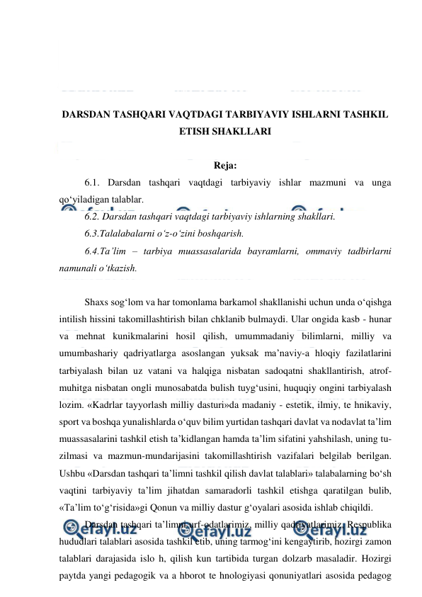  
 
 
 
 
 
DARSDAN TASHQARI VAQTDAGI TARBIYAVIY ISHLARNI TASHKIL 
ETISH SHAKLLARI 
 
Reja: 
6.1. Darsdan tashqari vaqtdagi tarbiyaviy ishlar mazmuni va unga 
qo‘yiladigan talablar. 
6.2. Darsdan tashqari vaqtdagi tarbiyaviy ishlarning shakllari. 
6.3.Talalabalarni o‘z-o‘zini boshqarish. 
6.4.Ta’lim – tarbiya muassasalarida bayramlarni, ommaviy tadbirlarni 
namunali o‘tkazish. 
 
Shaxs sog‘lom va har tomonlama barkamol shakllanishi uchun unda o‘qishga 
intilish hissini takomillashtirish bilan chklanib bulmaydi. Ular ongida kasb - hunar 
va mehnat kunikmalarini hosil qilish, umummadaniy bilimlarni, milliy va 
umumbashariy qadriyatlarga asoslangan yuksak ma’naviy-a hloqiy fazilatlarini 
tarbiyalash bilan uz vatani va halqiga nisbatan sadoqatni shakllantirish, atrof-
muhitga nisbatan ongli munosabatda bulish tuyg‘usini, huquqiy ongini tarbiyalash 
lozim. «Kadrlar tayyorlash milliy dasturi»da madaniy - estetik, ilmiy, te hnikaviy, 
sport va boshqa yunalishlarda o‘quv bilim yurtidan tashqari davlat va nodavlat ta’lim 
muassasalarini tashkil etish ta’kidlangan hamda ta’lim sifatini yahshilash, uning tu-
zilmasi va mazmun-mundarijasini takomillashtirish vazifalari belgilab berilgan. 
Ushbu «Darsdan tashqari ta’limni tashkil qilish davlat talablari» talabalarning bo‘sh 
vaqtini tarbiyaviy ta’lim jihatdan samaradorli tashkil etishga qaratilgan bulib, 
«Ta’lim to‘g‘risida»gi Qonun va milliy dastur g‘oyalari asosida ishlab chiqildi. 
Darsdan tashqari ta’limni urf-odatlarimiz, milliy qadriyatlarimiz, Respublika 
hududlari talablari asosida tashkil etib, uning tarmog‘ini kengaytirib, hozirgi zamon 
talablari darajasida islo h, qilish kun tartibida turgan dolzarb masaladir. Hozirgi 
paytda yangi pedagogik va a hborot te hnologiyasi qonuniyatlari asosida pedagog 
