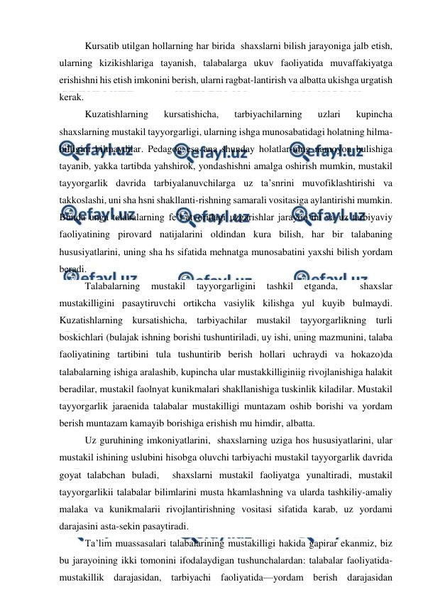  
 
Kursatib utilgan hollarning har birida  shaxslarni bilish jarayoniga jalb etish, 
ularning kizikishlariga tayanish, talabalarga ukuv faoliyatida muvaffakiyatga 
erishishni his etish imkonini berish, ularni ragbat-lantirish va albatta ukishga urgatish 
kerak. 
Kuzatishlarning 
kursatishicha, 
tarbiyachilarning 
uzlari 
kupincha   
shaxslarning mustakil tayyorgarligi, ularning ishga munosabatidagi holatning hilma- 
hilligini bilmaydilar. Pedagog esa ana shunday holatlar-ning namoyon bulishiga 
tayanib, yakka tartibda yahshirok, yondashishni amalga oshirish mumkin, mustakil 
tayyorgarlik davrida tarbiyalanuvchilarga uz ta’snrini muvofiklashtirishi va 
takkoslashi, uni sha hsni shakllanti-rishning samarali vositasiga aylantirishi mumkin. 
Bunda unga talabalarning fe’l-atvoridagi uzgarishlar jarayoo‘ini va uz tarbiyaviy 
faoliyatining pirovard natijalarini oldindan kura bilish, har bir talabaning 
hususiyatlarini, uning sha hs sifatida mehnatga munosabatini yaxshi bilish yordam 
beradi. 
Talabalarning 
mustakil 
tayyorgarligini 
tashkil 
etganda, 
 
shaxslar 
mustakilligini pasaytiruvchi ortikcha vasiylik kilishga yul kuyib bulmaydi. 
Kuzatishlarning kursatishicha, tarbiyachilar mustakil tayyorgarlikning turli 
boskichlari (bulajak ishning borishi tushuntiriladi, uy ishi, uning mazmunini, talaba 
faoliyatining tartibini tula tushuntirib berish hollari uchraydi va hokazo)da 
talabalarning ishiga aralashib, kupincha ular mustakkilliginiig rivojlanishiga halakit 
beradilar, mustakil faolnyat kunikmalari shakllanishiga tuskinlik kiladilar. Mustakil 
tayyorgarlik jaraenida talabalar mustakilligi muntazam oshib borishi va yordam 
berish muntazam kamayib borishiga erishish mu himdir, albatta. 
Uz guruhining imkoniyatlarini,  shaxslarning uziga hos hususiyatlarini, ular 
mustakil ishining uslubini hisobga oluvchi tarbiyachi mustakil tayyorgarlik davrida 
goyat talabchan buladi,  shaxslarni mustakil faoliyatga yunaltiradi, mustakil 
tayyorgarlikii talabalar bilimlarini musta hkamlashning va ularda tashkiliy-amaliy 
malaka va kunikmalarii rivojlantirishning vositasi sifatida karab, uz yordami 
darajasini asta-sekin pasaytiradi. 
Ta’lim muassasalari talabalarining mustakilligi hakida gapirar ekanmiz, biz 
bu jarayoining ikki tomonini ifodalaydigan tushunchalardan: talabalar faoliyatida-
mustakillik darajasidan, tarbiyachi faoliyatida—yordam berish darajasidan 
