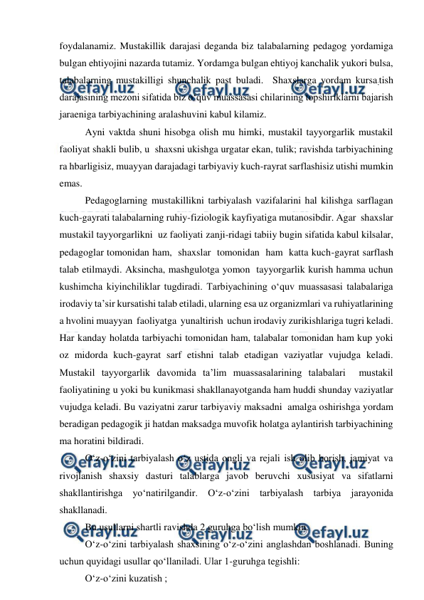  
 
foydalanamiz. Mustakillik darajasi deganda biz talabalarning pedagog yordamiga 
bulgan ehtiyojini nazarda tutamiz. Yordamga bulgan ehtiyoj kanchalik yukori bulsa, 
talabalarning mustakilligi shunchalik past buladi.  Shaxslarga yordam kursa;tish 
darajasining mezoni sifatida biz o‘quv muassasasi chilarining topshiriklarni bajarish 
jaraeniga tarbiyachining aralashuvini kabul kilamiz. 
Ayni vaktda shuni hisobga olish mu himki, mustakil tayyorgarlik mustakil 
faoliyat shakli bulib, u  shaxsni ukishga urgatar ekan, tulik; ravishda tarbiyachining 
ra hbarligisiz, muayyan darajadagi tarbiyaviy kuch-rayrat sarflashisiz utishi mumkin 
emas. 
Pedagoglarning mustakillikni tarbiyalash vazifalarini hal kilishga sarflagan 
kuch-gayrati talabalarning ruhiy-fiziologik kayfiyatiga mutanosibdir. Agar  shaxslar 
mustakil tayyorgarlikni  uz faoliyati zanji-ridagi tabiiy bugin sifatida kabul kilsalar, 
pedagoglar tomonidan ham,  shaxslar  tomonidan  ham  katta kuch-gayrat sarflash 
talab etilmaydi. Aksincha, mashgulotga yomon  tayyorgarlik kurish hamma uchun 
kushimcha kiyinchiliklar tugdiradi. Tarbiyachining o‘quv muassasasi talabalariga 
irodaviy ta’sir kursatishi talab etiladi, ularning esa uz organizmlari va ruhiyatlarining 
a hvolini muayyan  faoliyatga  yunaltirish  uchun irodaviy zurikishlariga tugri keladi. 
Har kanday holatda tarbiyachi tomonidan ham, talabalar tomonidan ham kup yoki 
oz midorda kuch-gayrat sarf etishni talab etadigan vaziyatlar vujudga keladi.  
Mustakil tayyorgarlik davomida ta’lim muassasalarining talabalari  mustakil 
faoliyatining u yoki bu kunikmasi shakllanayotganda ham huddi shunday vaziyatlar 
vujudga keladi. Bu vaziyatni zarur tarbiyaviy maksadni  amalga oshirishga yordam 
beradigan pedagogik ji hatdan maksadga muvofik holatga aylantirish tarbiyachining 
ma horatini bildiradi. 
O‘z-o‘zini tarbiyalash o‘z ustida ongli va rejali ish olib borish, jamiyat va 
rivojlanish shaxsiy dasturi talablarga javob beruvchi xususiyat va sifatlarni 
shakllantirishga yo‘natirilgandir. O‘z-o‘zini tarbiyalash tarbiya jarayonida 
shakllanadi. 
Bu usullarni shartli ravishda 2 guruhga bo‘lish mumkin. 
O‘z-o‘zini tarbiyalash shaxsining o‘z-o‘zini anglashdan boshlanadi. Buning 
uchun quyidagi usullar qo‘llaniladi. Ular 1-guruhga tegishli: 
O‘z-o‘zini kuzatish ; 
