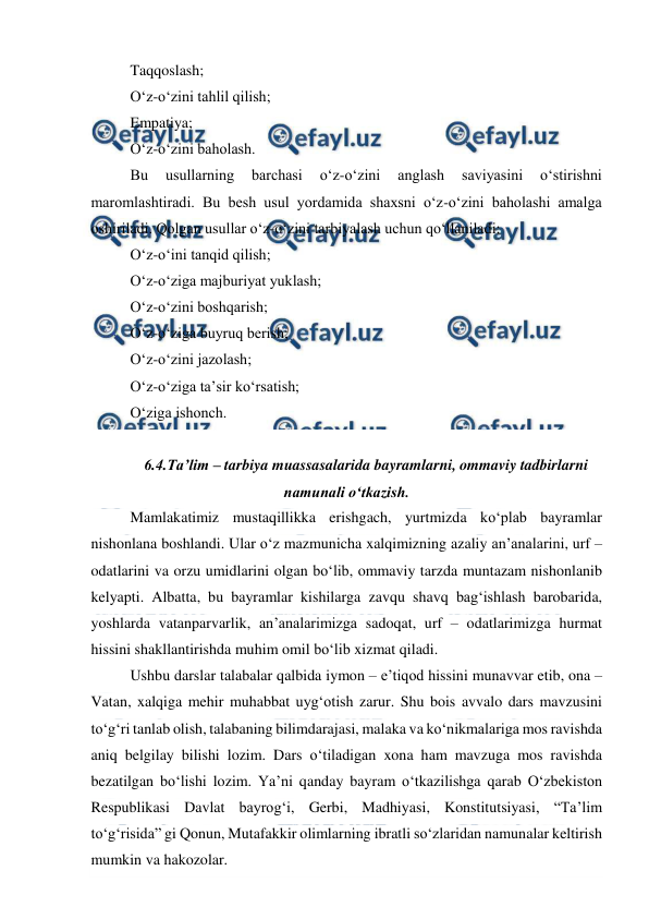  
 
Taqqoslash; 
O‘z-o‘zini tahlil qilish; 
Empatiya; 
O‘z-o‘zini baholash. 
Bu 
usullarning 
barchasi 
o‘z-o‘zini 
anglash 
saviyasini 
o‘stirishni 
maromlashtiradi. Bu besh usul yordamida shaxsni o‘z-o‘zini baholashi amalga 
oshiriladi. Qolgan usullar o‘z-o‘zini tarbiyalash uchun qo‘llaniladi: 
O‘z-o‘ini tanqid qilish; 
O‘z-o‘ziga majburiyat yuklash; 
O‘z-o‘zini boshqarish; 
O‘z-o‘ziga buyruq berish; 
O‘z-o‘zini jazolash; 
O‘z-o‘ziga ta’sir ko‘rsatish; 
O‘ziga ishonch. 
 
6.4.Ta’lim – tarbiya muassasalarida bayramlarni, ommaviy tadbirlarni 
namunali o‘tkazish. 
Mamlakatimiz mustaqillikka erishgach, yurtmizda ko‘plab bayramlar 
nishonlana boshlandi. Ular o‘z mazmunicha xalqimizning azaliy an’analarini, urf – 
odatlarini va orzu umidlarini olgan bo‘lib, ommaviy tarzda muntazam nishonlanib 
kelyapti. Albatta, bu bayramlar kishilarga zavqu shavq bag‘ishlash barobarida, 
yoshlarda vatanparvarlik, an’analarimizga sadoqat, urf – odatlarimizga hurmat 
hissini shakllantirishda muhim omil bo‘lib xizmat qiladi. 
Ushbu darslar talabalar qalbida iymon – e’tiqod hissini munavvar etib, ona – 
Vatan, xalqiga mehir muhabbat uyg‘otish zarur. Shu bois avvalo dars mavzusini 
to‘g‘ri tanlab olish, talabaning bilimdarajasi, malaka va ko‘nikmalariga mos ravishda 
aniq belgilay bilishi lozim. Dars o‘tiladigan xona ham mavzuga mos ravishda 
bezatilgan bo‘lishi lozim. Ya’ni qanday bayram o‘tkazilishga qarab O‘zbekiston 
Respublikasi Davlat bayrog‘i, Gerbi, Madhiyasi, Konstitutsiyasi, “Ta’lim 
to‘g‘risida” gi Qonun, Mutafakkir olimlarning ibratli so‘zlaridan namunalar keltirish 
mumkin va hakozolar. 
