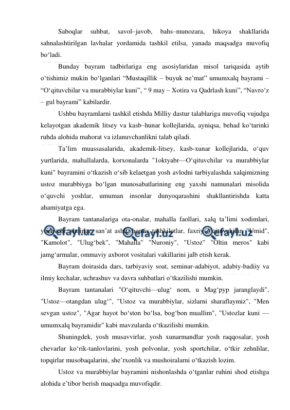  
 
Saboqlar 
suhbat, 
savol–javob, 
bahs–munozara, 
hikoya 
shakllarida 
sahnalashtirilgan lavhalar yordamida tashkil etilsa, yanada maqsadga muvofiq 
bo‘ladi. 
Bunday bayram tadbirlariga eng asosiylaridan misol tariqasida aytib 
o‘tishimiz mukin bo‘lganlari “Mustaqillik – buyuk ne’mat” umumxalq bayrami – 
“O‘qituvchilar va murabbiylar kuni”, “ 9 may – Xotira va Qadrlash kuni”, “Navro‘z 
– gul bayrami” kabilardir. 
Ushbu bayramlarni tashkil etishda Milliy dastur talablariga muvofiq vujudga 
kelayotgan akademik litsey va kasb–hunar kollejlarida, ayniqsa, behad ko‘tarinki 
ruhda alohida mahorat va izlanuvchanlikni talab qiladi. 
Ta’lim muassasalarida, akademik-litsey, kasb-xunar kollejlarida, o‘quv 
yurtlarida, mahallalarda, korxonalarda "1oktyabr—O‘qituvchilar va murabbiylar 
kuni" bayramini o‘tkazish o‘sib kelaetgan yosh avlodni tarbiyalashda xalqimizning 
ustoz murabbiyga bo‘lgan munosabatlarining eng yaxshi namunalari misolida 
o‘quvchi yoshlar, umuman insonlar dunyoqarashini shakllantirishda katta 
ahamiyatga ega. 
Bayram tantanalariga ota-onalar, mahalla faollari, xalq ta’limi xodimlari, 
yozuvchi, shoirlar, san’at ashli, homiy tashkilotlar, faxriy o‘qituvchilar, "Umid", 
"Kamolot", "Ulug‘bek", "Mahalla" "Nuroniy", "Ustoz" "Oltin meros" kabi 
jamg‘armalar, ommaviy axborot vositalari vakillarini jalb etish kerak. 
Bayram doirasida dars, tarbiyaviy soat, seminar-adabiyot, adabiy-badiiy va 
ilmiy kechalar, uchrashuv va davra suhbatlari o‘tkazilishi mumkin. 
Bayram tantanalari "O‘qituvchi—ulug‘ nom, u Mag‘pyp jaranglaydi", 
"Ustoz—otangdan ulug‘", "Ustoz va murabbiylar, sizlarni sharaflaymiz", "Men 
sevgan ustoz", "Agar hayot bo‘ston bo‘lsa, bog‘bon muallim", "Ustozlar kuni — 
umumxalq bayramidir" kabi mavzularda o‘tkazilishi mumkin. 
Shuningdek, yosh musavvirlar, yosh xunarmandlar yosh raqqosalar, yosh 
chevarlar ko‘rik-tanlovlarini, yosh polvonlar, yosh sportchilar, o‘tkir zehnlilar, 
topqirlar musobaqalarini, she’rxonlik va mushoiralarni o‘tkazish lozim. 
Ustoz va murabbiylar bayramini nishonlashda o‘tganlar ruhini shod etishga 
alohida e’tibor berish maqsadga muvofiqdir. 
