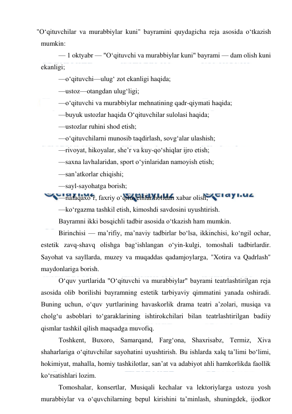  
 
"O‘qituvchilar va murabbiylar kuni" bayramini quydagicha reja asosida o‘tkazish 
mumkin: 
— 1 oktyabr — "O‘qituvchi va murabbiylar kuni" bayrami — dam olish kuni 
ekanligi; 
—o‘qituvchi—ulug‘ zot ekanligi haqida; 
—ustoz—otangdan ulug‘ligi; 
—o‘qituvchi va murabbiylar mehnatining qadr-qiymati haqida; 
—buyuk ustozlar haqida O‘qituvchilar sulolasi haqida; 
—ustozlar ruhini shod etish; 
—o‘qituvchilarni munosib taqdirlash, sovg‘alar ulashish; 
—rivoyat, hikoyalar, she’r va kuy-qo‘shiqlar ijro etish; 
—saxna lavhalaridan, sport o‘yinlaridan namoyish etish; 
—san’atkorlar chiqishi; 
—sayl-sayohatga borish; 
—nafaqaxo‘r, faxriy o‘qituvchilar holidan xabar olish; 
—ko‘rgazma tashkil etish, kimoshdi savdosini uyushtirish. 
Bayramni ikki bosqichli tadbir asosida o‘tkazish ham mumkin. 
Birinchisi — ma’rifiy, ma’naviy tadbirlar bo‘lsa, ikkinchisi, ko‘ngil ochar, 
estetik zavq-shavq olishga bag‘ishlangan o‘yin-kulgi, tomoshali tadbirlardir. 
Sayohat va sayllarda, muzey va muqaddas qadamjoylarga, "Xotira va Qadrlash" 
maydonlariga borish. 
O‘quv yurtlarida "O‘qituvchi va murabbiylar" bayrami teatrlashtirilgan reja 
asosida olib borilishi bayramning estetik tarbiyaviy qimmatini yanada oshiradi. 
Buning uchun, o‘quv yurtlarining havaskorlik drama teatri a’zolari, musiqa va 
cholg‘u asboblari to‘garaklarining ishtirokchilari bilan teatrlashtirilgan badiiy 
qismlar tashkil qilish maqsadga muvofiq. 
Toshkent, Buxoro, Samarqand, Farg‘ona, Shaxrisabz, Termiz, Xiva 
shaharlariga o‘qituvchilar sayohatini uyushtirish. Bu ishlarda xalq ta’limi bo‘limi, 
hokimiyat, mahalla, homiy tashkilotlar, san’at va adabiyot ahli hamkorlikda faollik 
ko‘rsatishlari lozim. 
Tomoshalar, konsertlar, Musiqali kechalar va lektoriylarga ustozu yosh 
murabbiylar va o‘quvchilarning bepul kirishini ta’minlash, shuningdek, ijodkor 
