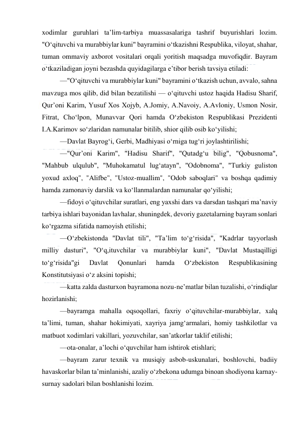  
 
xodimlar guruhlari ta’lim-tarbiya muassasalariga tashrif buyurishlari lozim. 
"O‘qituvchi va murabbiylar kuni" bayramini o‘tkazishni Respublika, viloyat, shahar, 
tuman ommaviy axborot vositalari orqali yoritish maqsadga muvofiqdir. Bayram 
o‘tkaziladigan joyni bezashda quyidagilarga e’tibor berish tavsiya etiladi: 
—"O‘qituvchi va murabbiylar kuni" bayramini o‘tkazish uchun, avvalo, sahna 
mavzuga mos qilib, did bilan bezatilishi — o‘qituvchi ustoz haqida Hadisu Sharif, 
Qur’oni Karim, Yusuf Xos Xojyb, A.Jomiy, A.Navoiy, A.Avloniy, Usmon Nosir, 
Fitrat, Cho‘lpon, Munavvar Qori hamda O‘zbekiston Respublikasi Prezidenti 
I.A.Karimov so‘zlaridan namunalar bitilib, shior qilib osib ko‘yilishi; 
—Davlat Bayrog‘i, Gerbi, Madhiyasi o‘rniga tug‘ri joylashtirilishi; 
—"Qur’oni Karim", "Hadisu Sharif", "Qutadg‘u bilig", "Qobusnoma", 
"Mahbub ulqulub", "Muhokamatul lug‘atayn", "Odobnoma", "Turkiy guliston 
yoxud axloq", "Alifbe", "Ustoz-muallim", "Odob saboqlari" va boshqa qadimiy 
hamda zamonaviy darslik va ko‘llanmalardan namunalar qo‘yilishi; 
—fidoyi o‘qituvchilar suratlari, eng yaxshi dars va darsdan tashqari ma’naviy 
tarbiya ishlari bayonidan lavhalar, shuningdek, devoriy gazetalarning bayram sonlari 
ko‘rgazma sifatida namoyish etilishi; 
—O‘zbekistonda "Davlat tili", "Ta’lim to‘g‘risida", "Kadrlar tayyorlash 
milliy dasturi", "O‘q,ituvchilar va murabbiylar kuni", "Davlat Mustaqilligi 
to‘g‘risida"gi 
Davlat 
Qonunlari 
hamda 
O‘zbekiston 
Respublikasining 
Konstitutsiyasi o‘z aksini topishi; 
—katta zalda dasturxon bayramona nozu-ne’matlar bilan tuzalishi, o‘rindiqlar 
hozirlanishi; 
—bayramga mahalla oqsoqollari, faxriy o‘qituvchilar-murabbiylar, xalq 
ta’limi, tuman, shahar hokimiyati, xayriya jamg‘armalari, homiy tashkilotlar va 
matbuot xodimlari vakillari, yozuvchilar, san’atkorlar taklif etilishi; 
—ota-onalar, a’lochi o‘quvchilar ham ishtirok etishlari; 
—bayram zarur texnik va musiqiy asbob-uskunalari, boshlovchi, badiiy 
havaskorlar bilan ta’minlanishi, azaliy o‘zbekona udumga binoan shodiyona karnay-
surnay sadolari bilan boshlanishi lozim. 
