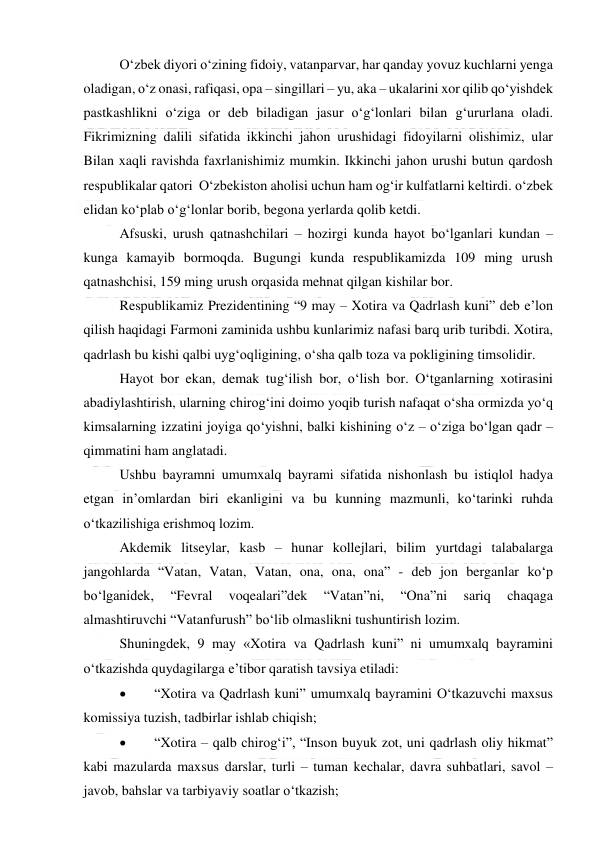  
 
O‘zbek diyori o‘zining fidoiy, vatanparvar, har qanday yovuz kuchlarni yenga 
oladigan, o‘z onasi, rafiqasi, opa – singillari – yu, aka – ukalarini xor qilib qo‘yishdek 
pastkashlikni o‘ziga or deb biladigan jasur o‘g‘lonlari bilan g‘ururlana oladi. 
Fikrimizning dalili sifatida ikkinchi jahon urushidagi fidoyilarni olishimiz, ular 
Bilan xaqli ravishda faxrlanishimiz mumkin. Ikkinchi jahon urushi butun qardosh 
respublikalar qatori  O‘zbekiston aholisi uchun ham og‘ir kulfatlarni keltirdi. o‘zbek 
elidan ko‘plab o‘g‘lonlar borib, begona yerlarda qolib ketdi. 
Afsuski, urush qatnashchilari – hozirgi kunda hayot bo‘lganlari kundan – 
kunga kamayib bormoqda. Bugungi kunda respublikamizda 109 ming urush 
qatnashchisi, 159 ming urush orqasida mehnat qilgan kishilar bor. 
Respublikamiz Prezidentining “9 may – Xotira va Qadrlash kuni” deb e’lon 
qilish haqidagi Farmoni zaminida ushbu kunlarimiz nafasi barq urib turibdi. Xotira, 
qadrlash bu kishi qalbi uyg‘oqligining, o‘sha qalb toza va pokligining timsolidir. 
Hayot bor ekan, demak tug‘ilish bor, o‘lish bor. O‘tganlarning xotirasini 
abadiylashtirish, ularning chirog‘ini doimo yoqib turish nafaqat o‘sha ormizda yo‘q 
kimsalarning izzatini joyiga qo‘yishni, balki kishining o‘z – o‘ziga bo‘lgan qadr – 
qimmatini ham anglatadi. 
Ushbu bayramni umumxalq bayrami sifatida nishonlash bu istiqlol hadya 
etgan in’omlardan biri ekanligini va bu kunning mazmunli, ko‘tarinki ruhda 
o‘tkazilishiga erishmoq lozim. 
Akdemik litseylar, kasb – hunar kollejlari, bilim yurtdagi talabalarga 
jangohlarda “Vatan, Vatan, Vatan, ona, ona, ona” - deb jon berganlar ko‘p 
bo‘lganidek, 
“Fevral 
voqealari”dek 
“Vatan”ni, 
“Ona”ni 
sariq 
chaqaga 
almashtiruvchi “Vatanfurush” bo‘lib olmaslikni tushuntirish lozim. 
Shuningdek, 9 may «Xotira va Qadrlash kuni” ni umumxalq bayramini 
o‘tkazishda quydagilarga e’tibor qaratish tavsiya etiladi: 
 
“Xotira va Qadrlash kuni” umumxalq bayramini O‘tkazuvchi maxsus 
komissiya tuzish, tadbirlar ishlab chiqish; 
 
“Xotira – qalb chirog‘i”, “Inson buyuk zot, uni qadrlash oliy hikmat” 
kabi mazularda maxsus darslar, turli – tuman kechalar, davra suhbatlari, savol – 
javob, bahslar va tarbiyaviy soatlar o‘tkazish; 
