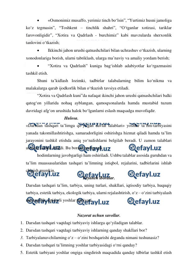  
 
 
«Osmonimiz musaffo, yerimiz tinch bo‘lsin”, “Yurtimiz husni jamoliga 
ko‘z tegmasin”, “Toshkent – tinchlik shahri”, “O‘tganlar xotirasi, tariklar 
farovonligidir”, “Xotira va Qadrlash - burchimiz” kabi mavzularda sherxonlik 
tanlovini o‘tkazish; 
 
Ikkinchi jahon urushi qatnashchilari bilan uchrashuv o‘tkazish, ularning 
xonodonlariga borish, ularni tabriklash, ularga ma’naviy va amaliy yordam berish; 
 
“Xotira va Qadrlash” kuniga bag‘ishlab adabiyotlar ko‘rgazmasini 
tashkil etish. 
Shuni ta’kidlash lozimki, tadbirlar talabalarning bilim ko‘nikma va 
malakalarga qarab ijodkorlik bilan o‘tkazish tavsiya etiladi. 
“Xotira va Qadrlash kuni”da nafaqat ikinchi jahon urushi qatnashchilari balki 
qatog‘on yillarida nohaq ayblangan, qamoqxonalarda hamda mustabid tuzum 
davridagi afg‘on urushida halok bo‘lganlarni eslash maqsadga muvofiqdir. 
                         Hulosa. 
«Darsdan tashqari ta’limga qo‘yilgan davlat talablari» yoshlar ta’lim-tarbiyasini 
yanada takomillashtirishga, samaradorligini oshirishga hizmat qiladi hamda ta’lim 
jarayonini tashkil etishda aniq yo‘nalishlarni belgilab beradi. U zamon talablari 
asosida tashkil etiladi. Bu borada pedagogik  
hodimlarning javobgarligi ham oshiriladi. Ushbu talablar asosida guruhdan va 
ta’lim muassasalaridan tashqari ta’limning istiqbol, rejalarini, tadbirlarini ishlab 
chiqish mumkin. 
Tayanch iboralar. 
Darsdan tashqari ta’lim, tarbiya, uning turlari, shakllari, iqtisodiy tarbiya, huquqiy 
tarbiya, estetik tarbiya, ekologik tarbiya, ularni rejalashtirish, o‘z – o‘zini tarbiyalash 
mustaqillik, iqtidorli yoshlar tarbiyasi. 
 
Nazorat uchun savollar. 
1. Darsdan tashqari vaqtdagi tarbiyaviy ishlarga qo‘yiladigan talablar. 
2. Darsdan tashqari vaqtdagi tarbiyaviy ishlarning qanday shakllari bor? 
3. Tarbiyalanuvchilarning o‘z – o‘zini boshqarishi deganda nimani tushunasiz? 
4. Darsdan tashqari ta’limning yoshlar tarbiyasidagi o‘rni qanday? 
5. Estetik tarbiyani yoshlar ongiga singdirish maqsadida qanday tdbirlar tashkil etish 
