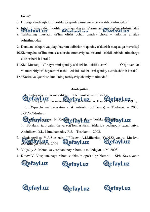  
 
lozim? 
6. Hozirgi kunda iqtidorli yoshlarga qanday imkoniyatlar yaratib berilmoqda? 
7. Iqtidorli va iste’dodli yoshlarimizni qanday jamg‘armalar o‘z otalig‘iga olishmoqda? 
8. Talabaning mustaqil ta’lim olishi uchun qanday chora – tadbirlar amalga 
oshirilmoqda?  
9. Darsdan tashqari vaqtdagi bayram tadbirlarini qanday o‘tkazish maqsadga muvofiq? 
10. 
Sizningcha ta’lim muassasalarida ommaviy tadbirlarni tashkil etishda nimalarga 
e’tibor berish kerak?  
11. 
Siz “Mustaqillik” bayramini qanday o‘tkazishni taklif etasiz?            . O‘qituvchilar 
va murabbiylar” bayramini tashkil etishda talabalarni qanday aktivlashtirsh kerak?  
12. 
“Xotira va Qadrlash kuni”ning tarbiyaviy ahamiyati nimada? 
 
Adabiyotlar. 
    1. Tarbiyaviy ishlar metodikasi. P.I.Ruvinskiy. – T. 1991 y. 
 2. Tarbiyaviy ishlar metodikasidagi ko‘rsatmalar. Baubekova Z.D. – T. 1991 y. 
    3. O‘quvchi ma’naviyatini shakllantirish (qo‘llanma) – Toshkent – 2000. 
J.G‘.Yo‘ldoshev. 
   4.Tarbiya nazariyasi. N. Xo‘jaev va boshqalar. – Toshkent – 2003. 
1.  Bolalarni tarbiyalashda va sog‘lomlashtirish ishlarida pedagogik texnologiya. 
Abdullaev. D.I., Ishmuhamedov R.J. – Toshkent – 2002. 
2.  «Pedagogika» V.A.Slastenin, I.F.Isaev, A.I.Mihenko, Ye.N.Shiyanov. Moskva. 
«Shkolnaya pressa». 2004 
3. Voljskiy A. Metodika vospitatelnoy raboto‘ s molodejyu. – M. 2003. 
4. Kotov V. Vospitatelnaya rabota v shkole: opo‘t i problemo‘. – SPb: Sev.siyanie 
2003. 
 
