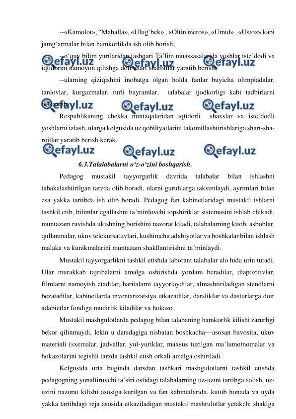  
 
--«Kamolot», “Mahalla», «Ulug‘bek» , «Oltin meros», «Umid» , «Ustoz» kabi 
jamg‘armalar bilan hamkorlikda ish olib borish; 
--o‘quv bilim yurtlaridan tashqari Ta’lim muassasalarida yoshlar iste’dodi va 
iqtidorini namoyon qilishga doir shart sharoitlar yaratib berish; 
--ularning qiziqishini inobatga olgan holda fanlar buyicha olimpiadalar, 
tanlovlar, kurgazmalar, turli bayramlar,  talabalar ijodkorligi kabi tadbirlarni 
o‘tkazish. 
Respublikaning chekka mintaqalaridan iqtidorli  shaxslar va iste’dodli 
yoshlarni izlash, ularga kelgusida uz qobiliyatlarini takomillashtirishlariga shart-sha-
roitlar yaratib berish kerak. 
 
           6.3.Talalabalarni o‘z-o‘zini boshqarish. 
Pedagog 
mustakil 
tayyorgarlik 
davrida 
talabalar 
bilan 
ishlashni 
tabakalashtirilgan tarzda olib boradi, ularni guruhlarga taksimlaydi, ayrimlari bilan 
esa yakka tartibda ish olib boradi. Pedagog fan kabinetlaridagi mustakil ishlarni 
tashkil etib, bilimlar egallashni ta’minlovchi topshiriklar sistemasini ishlab chikadi, 
muntazam ravishda ukishning borishini nazorat kiladi, talabalarning kitob, asboblar, 
qullanmalar, ukuv telekursatuvlari, kushimcha adabiyotlar va boshkalar bilan ishlash 
malaka va kunikmalarini muntazam shakllantirishni ta’minlaydi. 
Mustakil tayyorgarlikni tashkil etishda laborant talabalar alo hida urin tutadi. 
Ular murakkab tajribalarni amalga oshirishda yordam beradilar, diapozitivlar, 
filmlarni namoyish etadilar, haritalarni tayyorlaydilar, almashtiriladigan stendlarni 
bezatadilar, kabinetlarda inventarizatsiya utkazadilar, darsliklar va dasturlarga doir 
adabietlar fondiga mudirlik kiladilar va hokazo. 
Mustakil mashgulotlarda pedagog bilan talabaning hamkorlik kilishi zarurligi 
bekor qilinmaydi, lekin u darsdagiga nisbatan boshkacha—asosan bavosita, ukuv 
materiali (sxemalar, jadvallar, yul-yuriklar, maxsus tuzilgan ma’lumotnomalar va 
hokazolar)ni tegishli tarzda tashkil etish orkali amalga oshiriladi. 
Kelgusida urta buginda darsdan tashkari mashgulotlarni tashkil etishda 
pedagogning yunaltiruvchi ta’siri ostidagi talabalarning uz-uzini tartibga solish, uz-
uzini nazorat kilishi asosiga kurilgan va fan kabinetlarida, kutub honada va uyda 
yakka tartibdagi reja asosida utkaziladigan mustakil mashrulotlar yetakchi shaklga 
