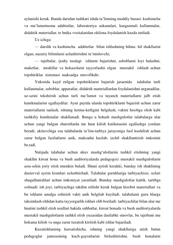  
 
aylanishi kerak. Bunda darsdan tashkari ishda ta’limning moddiy bazasi: kushimcha 
va ma’lumotnoma adabietlar, laboratoriya uskunalari, kurgazmali kullanmalar, 
didaktik materiallar, te hnika vositalaridan okilona foydalanish kuzda tutiladi. 
Uz ichiga: 
— darslik va kushimcha  adabietlar  bilan ishlashning hilma- hil shakllarini 
olgan, nazariy bilimlarni uzlashtirishni ta’minlovchi; 
— tajribalar, ijodiy tusdagi  ishlarni bajarishni, asboblarni loyi halashni,  
maketlar,  modellar va hokazolarni tayyorlashii olgan  mustakil  ishlash uchun 
topshiriklar  sistemasi  maksadga  muvofikdir. 
Yukorida kayd etilgan topshiriklarni bajarish jaraenida  talabalar turli 
kullanmalar, asboblar, apparatlar, didaktik materiallardan foydalanishni urganadilar, 
uz-uzini tekshirish uchun turli ma’lumot va tayanch materiallarni jalb etish 
kunikmalarini egallaydilar. Ayni paytda ularda topshiriklarni bajarish uchun zarur 
materiallarni tanlash, ishning ketma-ketligini belgilash, vaktni hisobga olish kabi 
tashkiliy kunikmalar shakllanadi. Bunga u hshash mashgulotlar talabalarga ular 
uchun yangi bulgan sharoitlarda me hnat kilish kuiikmasini egallashga yordam 
beradi, ukituvchiga esa talabalarda ta’lim-tarbiya jarayoniga faol kushilish uchun 
zarur bulgan fazilatlarni anik, maksadni kuzlab, izchil shakllantirish imkonini 
be;radi. 
Natijada talabalar uchun ukuv mashg‘ulotlarini tashkil etishning yangi 
shakllni kiroat hona va bush auditoriyalarda pedagogsiz mustakil mashgulotlarni 
asta-sekin joriy etish mumkin buladi. Shuni aytish kerakki, bunday ish shaklining 
dastavval ayrim kismlari uzlashtiriladi. Talabalar guruhlariga tarbiyachisiz, uzlari 
shugullanishlari uchun imkoniyat yaratiladi. Bunday mashgulotlar kattik, tartibga 
solinadi: ish joyi, tarbiyachiga takdim etilishi kerak bulgan hisobot materiallari va 
bu ishlarni amalga oshirish vakti anik belgilab kuyiladi. talabalarni guru hlarga 
taksimlash oldidan katta tayyorgarlik ishlari olib boriladi: tarbiyachilar bilan ular me 
hnatini tashkil etish usullari hakida suhbatlar, kiroat honada va bush auditoriyalarda 
mustakil mashgulotlarni tashkil etish yuzasidan dastlabki sinovlar, bu tajribani mu 
hokama kilish va unga zarur tuzatish kiritish kabi ishlar bajariladi. 
Kuzatishlarning kursatishicha, ishning yangi shakllariga utish butun 
pedagoglar 
jamoasining 
kuch-gayratlarini 
birlashtirishni, 
bush 
honalarni 
