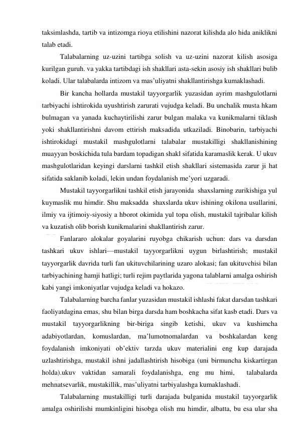  
 
taksimlashda, tartib va intizomga rioya etilishini nazorat kilishda alo hida aniklikni 
talab etadi. 
Talabalarning uz-uzini tartibga solish va uz-uzini nazorat kilish asosiga 
kurilgan guruh. va yakka tartibdagi ish shakllari asta-sekin asosiy ish shakllari bulib 
koladi. Ular talabalarda intizom va mas’uliyatni shakllantirishga kumaklashadi. 
Bir kancha hollarda mustakil tayyorgarlik yuzasidan ayrim mashgulotlarni 
tarbiyachi ishtirokida uyushtirish zarurati vujudga keladi. Bu unchalik musta hkam 
bulmagan va yanada kuchaytirilishi zarur bulgan malaka va kunikmalarni tiklash 
yoki shakllantirishni davom ettirish maksadida utkaziladi. Binobarin, tarbiyachi 
ishtirokidagi mustakil mashgulotlarni talabalar mustakilligi shakllanishining 
muayyan boskichida tula bardam topadigan shakl sifatida karamaslik kerak. U ukuv 
mashgulotlaridan keyingi darslarni tashkil etish shakllari sistemasida zarur ji hat 
sifatida saklanib koladi, lekin undan foydalanish me’yori uzgaradi. 
Mustakil tayyorgarlikni tashkil etish jarayonida  shaxslarning zurikishiga yul 
kuymaslik mu himdir. Shu maksadda  shaxslarda ukuv ishining okilona usullarini, 
ilmiy va ijtimoiy-siyosiy a hborot okimida yul topa olish, mustakil tajribalar kilish 
va kuzatish olib borish kunikmalarini shakllantirish zarur. 
Fanlararo alokalar goyalarini ruyobga chikarish uchun: dars va darsdan 
tashkari ukuv ishlari—mustakil tayyorgarlikni uygun birlashtirish; mustakil 
tayyorgarlik davrida turli fan ukituvchilarining uzaro alokasi; fan ukituvchisi bilan 
tarbiyachining hamji hatligi; turli rejim paytlarida yagona talablarni amalga oshirish 
kabi yangi imkoniyatlar vujudga keladi va hokazo. 
Talabalarning barcha fanlar yuzasidan mustakil ishlashi fakat darsdan tashkari 
faoliyatdagina emas, shu bilan birga darsda ham boshkacha sifat kasb etadi. Dars va 
mustakil tayyorgarlikning bir-biriga singib ketishi, ukuv va kushimcha 
adabiyotlardan, komuslardan, ma’lumotnomalardan va boshkalardan keng 
foydalanish imkoniyati ob’ektiv tarzda ukuv materialini eng kup darajada 
uzlashtirishga, mustakil ishni jadallashtirish hisobiga (uni birmuncha kiskartirgan 
holda).ukuv vaktidan samarali foydalanishga, eng mu himi,  talabalarda 
mehnatsevarlik, mustakillik, mas’uliyatni tarbiyalashga kumaklashadi. 
Talabalarning mustakilligi turli darajada bulganida mustakil tayyorgarlik 
amalga oshirilishi mumkinligini hisobga olish mu himdir, albatta, bu esa ular sha 
