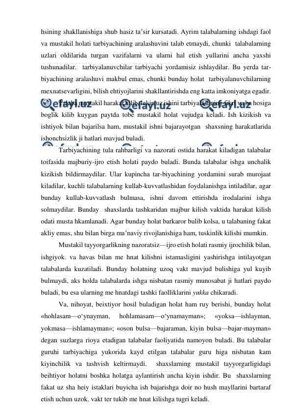  
 
hsining shakllanishiga shub hasiz ta’sir kursatadi. Ayrim talabalarning ishdagi faol 
va mustakil holati tarbiyachining aralashuvini talab etmaydi, chunki  talabalarning 
uzlari oldilarida turgan vazifalarni va ularni hal etish yullarini ancha yaxshi 
tushunadilar.  tarbiyalanuvchilar tarbiyachi yordamisiz ishlaydilar. Bu yerda tar-
biyachining aralashuvi makbul emas, chunki bunday holat  tarbiyalanuvchilarning 
mexnatsevarligini, bilish ehtiyojlarini shakllantirishda eng katta imkoniyatga egadir. 
Talaba mustakil harakat kilib, lekin uz ishini tarbiyalashning fikri va ba hosiga 
boglik kilib kuygan paytda tobe mustakil holat vujudga keladi. Ish kizikish va 
ishtiyok bilan bajarilsa ham, mustakil ishni bajarayotgan  shaxsning harakatlarida 
ishonchsizlik ji hatlari mavjud buladi. 
Tarbiyachining tula rahbarligi va nazorati ostida harakat kiladigan talabalar 
toifasida majburiy-ijro etish holati paydo buladi. Bunda talabalar ishga unchalik 
kizikish bildirmaydilar. Ular kupincha tar-biyachining yordamini surab murojaat 
kiladilar, kuchli talabalarning kullab-kuvvatlashidan foydalanishga intiladilar, agar 
bunday kullab-kuvvatlash bulmasa, ishni davom ettirishda irodalarini ishga 
solmaydilar. Bunday  shaxslarda tashkaridan majbur kilish vaktida harakat kilish 
odati musta hkamlanadi. Agar bunday holat barkaror bulib kolsa, u talabaning fakat 
akliy emas, shu bilan birga ma’naviy rivojlanishiga ham, tuskinlik kilishi mumkin. 
Mustakil tayyorgarlikning nazoratsiz—ijro etish holati rasmiy ijrochilik bilan, 
ishgiyok. va havas bilan me hnat kilishni istamasligini yashirishga intilayotgan 
talabalarda kuzatiladi. Bunday holatning uzoq vakt mavjud bulishiga yul kuyib 
bulmaydi, aks holda talabalarda ishga nisbatan rasmiy munosabat ji hatlari paydo 
buladi, bu esa ularning me hnatdagi tashki faolliklarini yukka chikaradi. 
Va, nihoyat, beixtiyor hosil buladigan holat ham ruy berishi, bunday holat 
«hohlasam—o‘ynayman, 
hohlamasam—o‘ynamayman»; 
«yoksa—ishlayman, 
yokmasa—ishlamayman»; «oson bulsa—bajaraman, kiyin bulsa—bajar-mayman» 
degan suzlarga rioya etadigan talabalar faoliyatida namoyon buladi. Bu talabalar 
guruhi tarbiyachiga yukorida kayd etilgan talabalar guru higa nisbatan kam 
kiyinchilik va tashvish keltirmaydi.  shaxslarning mustakil tayyorgarligidagi 
beihtiyor holatni boshka holatga aylantirish ancha kiyin ishdir. Bu  shaxslarning 
fakat uz sha heiy istaklari buyicha ish bajarishga doir no hush mayllarini bartaraf 
etish uchun uzok. vakt ter tukib me hnat kilishga tugri keladi. 
