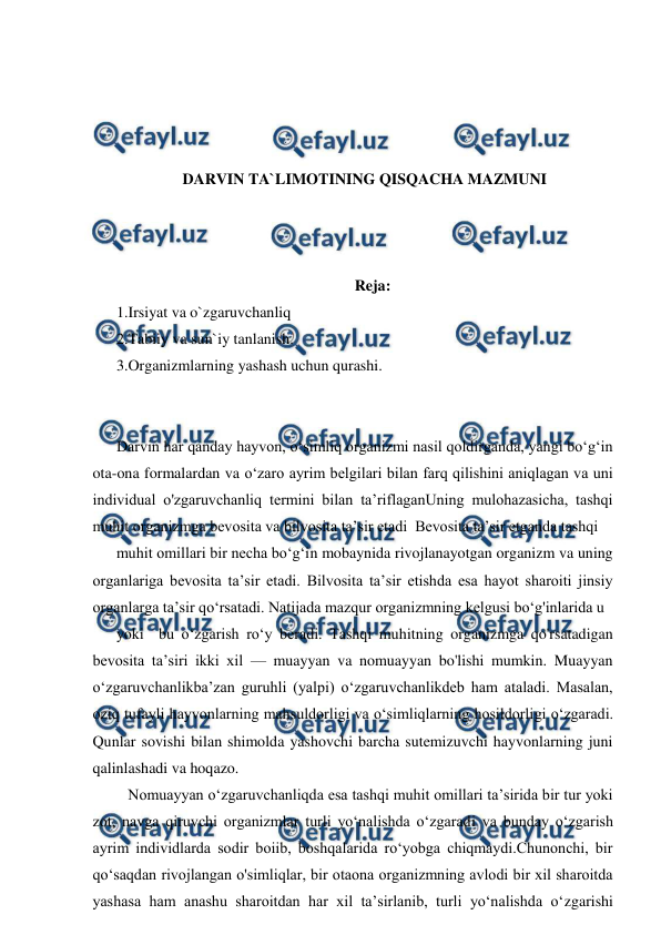  
 
 
 
 
 
DARVIN TA`LIMOTINING QISQACHA MAZMUNI 
 
 
 
Reja: 
1.Irsiyat va o`zgaruvchanliq 
2.Tabiiy va sun`iy tanlanish. 
3.Organizmlarning yashash uchun qurashi. 
 
 
Darvin har qanday hayvon, o‘simliq organizmi nasil qoldirganda, yangi bo‘g‘in 
ota-ona formalardan va o‘zaro ayrim belgilari bilan farq qilishini aniqlagan va uni 
individual o'zgaruvchanliq termini bilan ta’riflaganUning mulohazasicha, tashqi 
muhit organizmga bevosita va bilvosita ta’sir etadi  Bevosita ta’sir etganda tashqi 
muhit omillari bir necha bo‘g‘in mobaynida rivojlanayotgan organizm va uning 
organlariga bevosita ta’sir etadi. Bilvosita ta’sir etishda esa hayot sharoiti jinsiy 
organlarga ta’sir qo‘rsatadi. Natijada mazqur organizmning kelgusi bo‘g'inlarida u 
yoki  bu o‘zgarish ro‘y beradi. Tashqi muhitning organizmga qo'rsatadigan 
bevosita ta’siri ikki xil — muayyan va nomuayyan bo'lishi mumkin. Muayyan 
o‘zgaruvchanlikba’zan guruhli (yalpi) o‘zgaruvchanlikdeb ham ataladi. Masalan, 
oziq tufayli hayvonlarning mahsuldorligi va o‘simliqlarning hosildorligi o‘zgaradi. 
Qunlar sovishi bilan shimolda yashovchi barcha sutemizuvchi hayvonlarning juni 
qalinlashadi va hoqazo. 
   Nomuayyan o‘zgaruvchanliqda esa tashqi muhit omillari ta’sirida bir tur yoki  
zot, navga qiruvchi organizmlar turli yo‘nalishda o‘zgaradi va bunday o‘zgarish 
ayrim individlarda sodir boiib, boshqalarida ro‘yobga chiqmaydi.Chunonchi, bir 
qo‘saqdan rivojlangan o'simliqlar, bir otaona organizmning avlodi bir xil sharoitda 
yashasa ham anashu sharoitdan har xil ta’sirlanib, turli yo‘nalishda o‘zgarishi 
