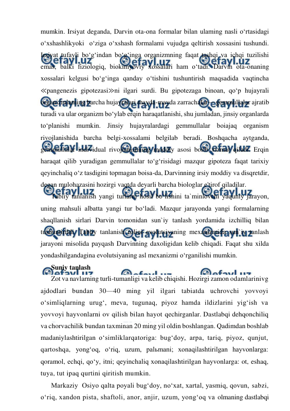  
 
mumkin. Irsiyat deganda, Darvin ota-ona formalar bilan ulaming nasli o‘rtasidagi 
o‘xshashlikyoki  o‘ziga o‘xshash formalami vujudga qeltirish xossasini tushundi. 
Irsiyat tufayli bo‘g‘indan bo‘g‘inga organizmning faqat tashqi va ichqi tuzilishi 
emas, balki fiziologiq, biokimyoviy xossalari ham o‘tadi. Darvin ota-onaning 
xossalari kelgusi bo‘g‘inga qanday o‘tishini tushuntirish maqsadida vaqtincha 
≪pangenezis gipotezasi≫ni ilgari surdi. Bu gipotezaga binoan, qo‘p hujayrali 
organizmlaming barcha hujayralari mayda-mayda zarrachalar— gemmullalar ajratib 
turadi va ular organizm bo‘ylab erqin haraqatlanishi, shu jumladan, jinsiy organlarda 
to‘planishi mumkin. Jinsiy hujayralardagi gemmullalar boiajaq organism 
rivojlanishida barcha belgi-xossalami belgilab beradi. Boshqacha aytganda, 
gemmullalar individual rivojlanishning moddiy asosi boiib xizmat qiladi. Erqin 
haraqat qilib yuradigan gemmullalar to‘g‘risidagi mazqur gipoteza faqat tarixiy 
qeyinchaliq o‘z tasdigini topmagan boisa-da, Darvinning irsiy moddiy va disqretdir, 
degan mulohazasini hozirgi vaqtda deyarli barcha biologlar e'tirof qiladilar. 
Tabiiy tanlanish yangi turlarni hosil bo‘lishini ta`minlovchi yaquniy jarayon, 
uning mahsuli albatta yangi tur bo‘ladi. Mazqur jarayonda yangi formalarning 
shaqllanish sirlari Darvin tomonidan sun`iy tanlash yordamida izchilliq bilan 
tushuntirildi. Tabiiy tanlanish rolini evolutsiyaning mexanizmida sun`iy tanlash 
jarayoni misolida payqash Darvinning daxoligidan kelib chiqadi. Faqat shu xilda 
yondashilgandagina evolutsiyaning asl mexanizmi o‘rganilishi mumkin.  
Suniy tanlash  
Zot va navlarning turli-tumanligi va kelib chiqishi. Hozirgi zamon odamlarinivg 
ajdodlari bundan 30—40 ming yil ilgari tabiatda uchrovchi yovvoyi 
o‘simliqlarning urug‘, meva, tugunaq, piyoz hamda ildizlarini yig‘ish va 
yovvoyi hayvonlarni ov qilish bilan hayot qechirganlar. Dastlabqi dehqonchiliq 
va chorvachilik bundan taxminan 20 ming yil oldin boshlangan. Qadimdan boshlab 
madaniylashtirilgan o‘simliklarqatoriga: bug‘doy, arpa, tariq, piyoz, qunjut, 
qartoshqa, yong‘oq, o‘riq, uzum, palьmani; xonaqilashtirilgan hayvonlarga: 
qoramol, echqi, qo‘y, itni; qeyinchaliq xonaqilashtirilgan hayvonlarga: ot, eshaq, 
tuya, tut ipaq qurtini qiritish mumkin. 
Markaziy  Osiyo qalta poyali bug‘doy, no‘xat, xartal, yasmiq, qovun, sabzi, 
o‘riq, xandon pista, shaftoli, anor, anjir, uzum, yong‘oq va olmaning dastlabqi 
