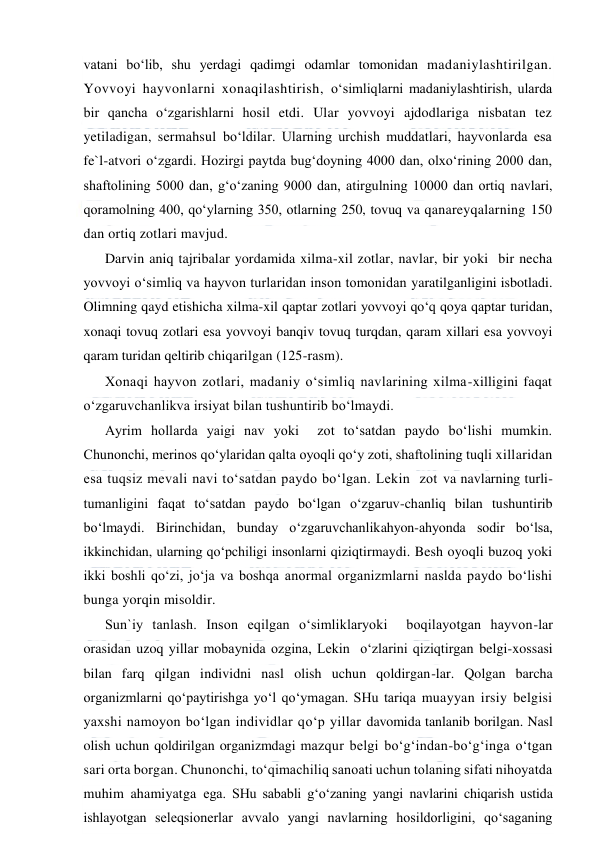  
 
vatani bo‘lib, shu yerdagi qadimgi odamlar tomonidan madaniylashtirilgan. 
Yovvoyi hayvonlarni xonaqilashtirish, o‘simliqlarni madaniylashtirish, ularda 
bir qancha o‘zgarishlarni hosil etdi. Ular yovvoyi ajdodlariga nisbatan tez 
yetiladigan, sermahsul bo‘ldilar. Ularning urchish muddatlari, hayvonlarda esa 
fe`l-atvori o‘zgardi. Hozirgi paytda bug‘doyning 4000 dan, olxo‘rining 2000 dan, 
shaftolining 5000 dan, g‘o‘zaning 9000 dan, atirgulning 10000 dan ortiq navlari, 
qoramolning 400, qo‘ylarning 350, otlarning 250, tovuq va qanareyqalarning 150 
dan ortiq zotlari mavjud. 
Darvin aniq tajribalar yordamida xilma-xil zotlar, navlar, bir yoki  bir necha 
yovvoyi o‘simliq va hayvon turlaridan inson tomonidan yaratilganligini isbotladi. 
Olimning qayd etishicha xilma-xil qaptar zotlari yovvoyi qo‘q qoya qaptar turidan, 
xonaqi tovuq zotlari esa yovvoyi banqiv tovuq turqdan, qaram xillari esa yovvoyi 
qaram turidan qeltirib chiqarilgan (125-rasm). 
Xonaqi hayvon zotlari, madaniy o‘simliq navlarining xilma-xilligini faqat 
o‘zgaruvchanlikva irsiyat bilan tushuntirib bo‘lmaydi. 
Ayrim hollarda yaigi nav yoki  zot to‘satdan paydo bo‘lishi mumkin. 
Chunonchi, merinos qo‘ylaridan qalta oyoqli qo‘y zoti, shaftolining tuqli xillaridan 
esa tuqsiz mevali navi to‘satdan paydo bo‘lgan. Lekin  zot va navlarning turli-
tumanligini faqat to‘satdan paydo bo‘lgan o‘zgaruv-chanliq bilan tushuntirib 
bo‘lmaydi. Birinchidan, bunday o‘zgaruvchanlikahyon-ahyonda sodir bo‘lsa, 
ikkinchidan, ularning qo‘pchiligi insonlarni qiziqtirmaydi. Besh oyoqli buzoq yoki  
ikki boshli qo‘zi, jo‘ja va boshqa anormal organizmlarni naslda paydo bo‘lishi 
bunga yorqin misoldir.  
Sun`iy tanlash. Inson eqilgan o‘simliklaryoki  boqilayotgan hayvon-lar 
orasidan uzoq yillar mobaynida ozgina, Lekin  o‘zlarini qiziqtirgan belgi-xossasi 
bilan farq qilgan individni nasl olish uchun qoldirgan-lar. Qolgan barcha 
organizmlarni qo‘paytirishga yo‘l qo‘ymagan. SHu tariqa muayyan irsiy belgisi 
yaxshi namoyon bo‘lgan individlar qo‘p yillar davomida tanlanib borilgan. Nasl 
olish uchun qoldirilgan organizmdagi mazqur belgi bo‘g‘indan-bo‘g‘inga o‘tgan 
sari orta borgan. Chunonchi, to‘qimachiliq sanoati uchun tolaning sifati nihoyatda 
muhim ahamiyatga ega. SHu sababli g‘o‘zaning yangi navlarini chiqarish ustida 
ishlayotgan seleqsionerlar avvalo yangi navlarning hosildorligini, qo‘saganing 
